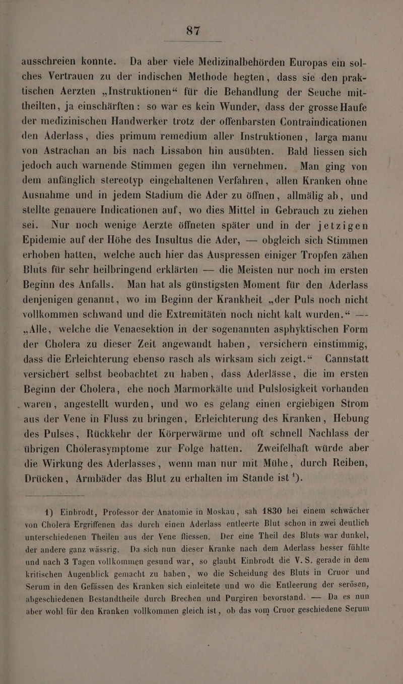 ausschreien konnte. Da aber viele Medizinalbehörden Europas ein sol- ches Vertrauen zu der indischen Methode hegten, dass sie -den prak- tischen Aerzten „Instruktionen“ für die Behandlung der Seuche mit- theilten, ja einschärften : so war es kein Wunder, dass der grosse Haufe der medizinischen Handwerker trotz der offenbarsten Contraindicationen den Aderlass, dies primum remedium aller Instruktionen, larga manu von Astrachan an bis nach Lissabon hin ausübten. Bald liessen sich jedoch auch warnende Stimmen gegen ihn vernehmen. Man ging von dem anfänglich stereotyp eingehaltenen Verfahren, allen Kranken ohne Ausnahme und in jedem Stadium die Ader zu öffnen, allmälig ab, und stellte genauere Indicationen auf, wo dies Mittel in Gebrauch zu ziehen sei. Nur noch wenige Aerzte öffneten später und in der jetzigen Epidemie auf der Höhe des Insultus die Ader, — obgleich sich Stimmen erhoben hatten, welche auch hier das Auspressen einiger Tropfen zähen Bluts für sehr heilbringend erklärten — die Meisten nur noch im ersten Beginn des Anfalls. Man hat als günstigsten Moment für den Aderlass denjenigen genannt, wo im Beginn der Krankheit „der Puls noch nicht vollkommen schwand und die Extremitäten noch nicht kalt wurden.“ —- „Alle, welche die Venaesektion in der sogenannten asphyktischen Form der Cholera zu dieser Zeit angewandt haben, versichern einstimmig, dass die Erleichterung ebenso rasch als wirksam sich zeigt.“ Cannstatt versichert selbst beobachtet zu haben, dass Aderlässe, die im ersten Beginn der Cholera, ehe noch Marmorkälte und Pulslosigkeit vorhanden waren, angestellt wurden, und wo es gelang einen ergiebigen Strom aus der Vene in Fluss zu bringen, Erleiehterung des Kranken, Hebung des Pulses, Rückkehr der Körperwärme und oft schnell Nachlass der übrigen Cholerasymptome zur Folge hatten. Zweifelhaft würde aber die Wirkung des Aderlasses, wenn man nur mit Mühe, durch Reiben, Drücken, Armbäder das Blut zu erhalten im Stande ist '). 1) Einbrodt, Professor der Anatomie in Moskau, sah 1830 bei einem schwächer von Cholera Ergriffenen das durch einen Aderlass entleerte Blut schon in zwei deutlich unterschiedenen Theilen aus der Vene fliessen, Der eine Theil des Bluts war dunkel, der andere ganz wässrig. Da sich nun dieser Kranke nach dem Aderlass besser fühlte und nach 3 Tagen vollkommen gesund war, so glaubt Einbrodt die V.S. gerade in dem kritischen Augenblick gemacht zu haben , wo die Scheidung des Bluts in Cruor und Serum in den Gefässen des Kranken sich einleitete und wo die Entleerung der serösen, abgeschiedenen Bestandtheile durch Brechen und Purgiren bevorstand. — Da es nun aber wohl für den Kranken vollkommen gleich ist, ob das vom Cruor geschiedene Serum