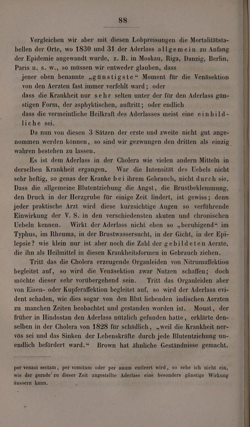 Vergleichen wir aber mit diesen Lobpreisungen die Mortalitätsta- bellen der Orte, wo 1830 und 31 der Aderlass allgemein zu Anfang der Epidemie angewandt wurde, z. B. in Moskau, Riga, Danzig, Berlin, Parıs u. s. w., so müssen wir entweder glauben, dass jener oben benannte „günstigste“ Moment für die Venäsektion von den Aerzten fast immer verfehlt ward; oder dass die Krankheit nur sehr selten unter der für den Aderlass gün- stigen Form, der asphyktischen, auftritt; oder endlich dass die vermeintliche Heilkraft des Aderlasses meist eine einbild- liche sei. Da nun von diesen 3 Sätzen der erste und zweite nicht gut ange- nommen werden können, so sind wir gezwungen den dritten als einzig. wahren bestehen zu lassen. \ Es ist dem Aderlass in der Cholera wie vielen andern Mitteln in derselben Krankheit ergangen, War die Intensität des Uebels nicht sehr heftig, so genas der Kranke bei ihrem Gebrauch, nicht durch sie. Dass die allgemeine Blutentziehung die Angst, die Brustbeklemmung, den Druck in der Herzgrube für einige Zeit lindert, ist gewiss; denn jeder praktische Arzt wird diese kurzsichtige Augen so verführende Einwirkung der V. S. in den verschiedensten akuten und chronischen Uebeln kennen. Wirkt. der Aderlass nicht eben so „beruhigend“ im Typhus, im Rheuma, in der Brustwassersucht, in der Gicht, in der Epi- lepsie? wie klein nur ist aber noch die Zahl der gebildeten Aerzte, die ihn als Heilmittel in diesen Krankheitsformen in Gebrauch ziehen. Tritt das die Cholera erzeugende Organleiden von Nitrumaffektion begleitet auf, so wird die Venäsektion zwar Nutzen schaffen; doch möchte dieser sehr vorübergehend sein. Tritt das Organleiden aber von Eisen- oder Kupferaffektion begleitet auf, so wird der Aderlass evi- dent schaden, wie dies sogar von den Blut liebenden indischen Aerzten zu manchen Zeiten beobachtet und gestanden worden ist. Mouat, der früher in Hindostan den Aderlass nützlich gefunden hatte, erklärte den- selben in der Cholera von 1828 für schädlich, „weil die Krankheit ner- vös sei und das Sinken der Lebenskräfte durch jede Blutentziehung un- endlich befördert ward.“ Brown hat ähnliche Geständnisse gemacht. per venam sectam, per vomitum oder per anum entleert wird, so sehe ich nicht ein, wie der gerade’ zu dieser Zeit angestellte Aderlass eine besonders günstige Wirkung äussern kann. i x