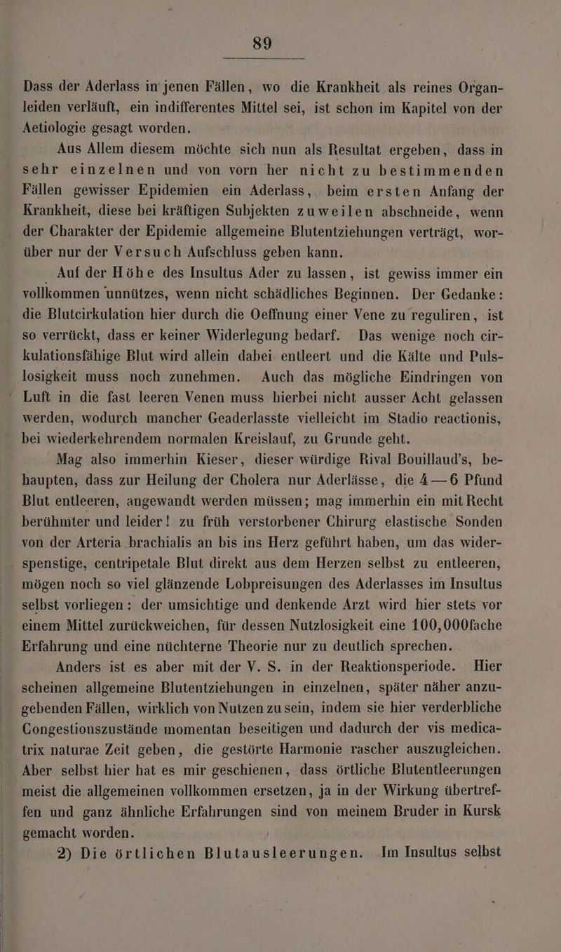 Dass der Aderlass in jenen Fällen, wo die Krankheit als reines Organ- leiden verläuft, ein indifferentes Mittel sei, ist schon im Kapitel von der Aetiologie gesagt worden. Aus Allem diesem möchte sich nun als Resultat ergeben, dass in sehr einzelnen und von vorn her nicht zu bestimmenden Fällen gewisser Epidemien ein Aderlass, beim ersten Anfang der Krankheit, diese bei kräftigen Subjekten zuweilen abschneide, wenn der Charakter der Epidemie allgemeine Blutentziehungen verträgt, wor- über nur der Versuch Aufschluss geben kann. | Auf der Höhe des Insultus Ader zu lassen, ist gewiss immer ein vollkommen unnützes, wenn nicht schädliches Beginnen. Der Gedanke: die Bluteirkulation hier durch die Oeffnung einer Vene zu reguliren, ist so verrückt, dass er keiner Widerlegung bedarf. Das wenige noch cir- kulationsfähige Blut wird allein dabei. entleert und die Kälte und Puls- losigkeit muss noch zunehmen. Auch das mögliche Eindringen von werden, wodurch mancher Geaderlasste vielleicht im Stadio reactionis, bei wiederkehrendem normalen Kreislauf, zu Grunde geht. Mag also immerhin Kieser, dieser würdige Rival Bouillaud’s, be- haupten, dass zur Heilung der Cholera nur Aderlässe, die —6 Pfund Blut entleeren, angewandt werden müssen; mag immerhin ein mit Recht berühmter und leider! zu früh verstorbener Chirurg elastische Sonden von der Arteria brachialis an bis ins Herz geführt haben, um das wider- spenstige, centripetale Blut direkt aus dem Herzen selbst zu entleeren, mögen noch so viel glänzende Lobpreisungen des Aderlasses im Insultus selbst vorliegen: der umsichtige und denkende Arzt wird hier stets vor einem Mittel zurückweichen, für dessen Nutzlosigkeit eine 100,000fache Erfahrung und eine nüchterne Theorie nur zu deutlich sprechen. Anders ist es aber mit der V. S. in der Reaktionsperiode. Hier scheinen allgemeine Blutentziehungen in einzelnen, später näher anzu- gebenden Fällen, wirklich von Nutzen zu sein, indem sie hier verderbliche Congestionszustände momentan beseitigen und dadurch der vis medica- trix naturae Zeit geben, die gestörte Harmonie rascher auszugleichen. Aber selbst hier hat es mir geschienen, dass örtliche Blutentleerungen meist die allgemeinen vollkommen ersetzen, ja in der Wirkung übertref- fen und ganz ähnliche Erfahrungen sind von meinem Bruder in Kursk gemacht worden. 2) Die örtlichen Blutausleerungen. Im Insultus selbst
