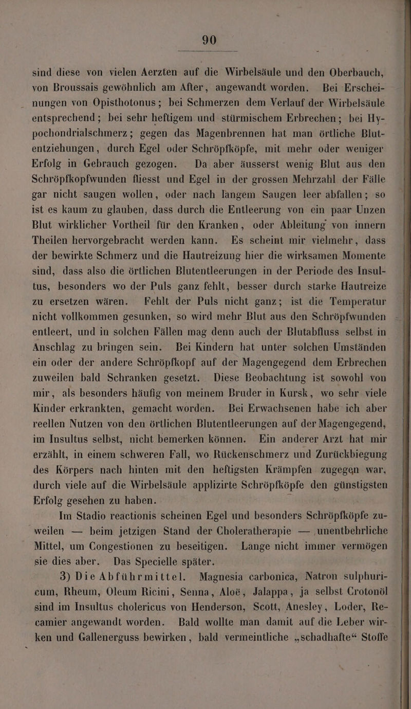 sind diese von vielen Aerzten auf die Wirbelsäule und den Oberbauch, von Broussais gewöhnlich am After, angewandt worden. Bei Erschei- nungen von Opisthotonus; bei Schmerzen dem Verlauf der Wirbelsäule entsprechend ; bei sehr heftigem und stürmischem Erbrechen; bei Hy- pochondrialschmerz ; gegen das Magenbrennen hat man örtliche Blut- entziehungen, durch Egel oder Schröpfköpfe, mit mehr oder weniger Erfolg in Gebrauch gezogen. Da aber äusserst wenig Blut aus den Schröpfkopfwunden fliesst und Egel in der grossen Mehrzahl der Fälle gar nicht saugen wollen, oder nach langem Saugen leer abfallen ; so ist es kaum zu glauben, dass durch die Entleerung von ein paar Unzen Blut wirklicher Vortheil für den Kranken, oder Ableitung von innern Theilen hervorgebracht werden kann. Es scheint mir vielmehr, dass der bewirkte Schmerz und die Hautreizung hier die wirksamen Momente sind, dass also die örtlichen Blutentleerungen in der Periode des Insul- tus, besonders wo der Puls ganz fehlt, besser durch starke Hautreize zu ersetzen wären. Fehlt der Puls nicht ganz; ist die Temperatur | nicht vollkommen gesunken, so wird mehr Blut aus den Schröpfwunden - | entleert, und in solchen Fällen mag denn auch der Blutabfluss selbst in | Anschlag zu bringen sein. Bei Kindern hat unter solchen Umständen ein oder der andere Schröpfkopf auf der Magengegend dem Erbrechen zuweilen bald Schranken gesetzt. Diese Beobachtung ist sowohl von mir, als besonders häufig von meinem Bruder in Kursk, wo sehr viele Kinder erkrankten, gemacht worden. Bei Erwachsenen habe ich aber reellen Nutzen von den örtlichen Blutentleerungen auf der Magengegend, im Insultus selbst, nicht bemerken können. Ein anderer Arzt hat mir erzählt, in einem schweren Fall, wo Rückenschmerz und Zurückbiegung des Körpers nach hinten mit den heftigsten Krämpfen zugegen war, durch viele auf die Wirbelsäule applizirte Schröpfköpfe den günstigsten Erfolg gesehen zu haben. 3 | Im Stadio reactionis scheinen Egel und besonders Schröpfköpfe zu- weilen — beim jetzigen Stand der Choleratherapie — ‚unentbehrliche Mittel, um Congestionen zu beseitigen. Lange nicht immer vermögen sie dies aber. Das Specielle später. | 3) DieAbführmittel. Magnesia carbonica, Natron sulphuri- cum, Rheum, Oleum Ricini, Senna, Alo&amp;, Jalappa, ja selbst Grotonöl sind im Insultus cholericus von Henderson, Scott, Anesley,, Loder, Re- ken und Gallenerguss bewirken , bald vermeintliche „schadhafte“ Stoffe