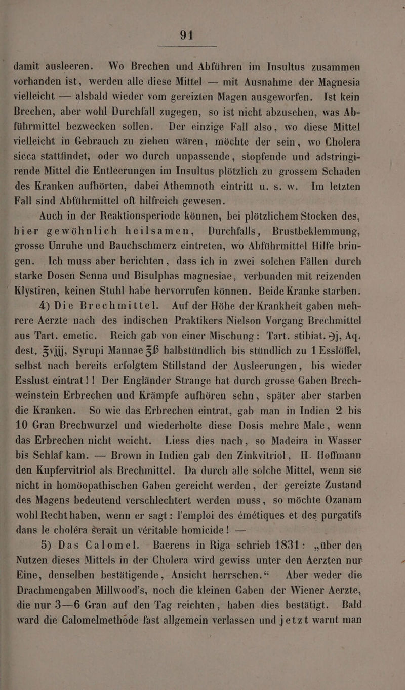 damit ausleeren. Wo Brechen und Abführen im Insultus zusammen vorhanden ist, werden alle diese Mittel — mit Ausnahme der Magnesia vielleicht — alsbald wieder vom gereizten Magen ausgeworfen. Ist kein Brechen, aber wohl Durchfall zugegen, so ist nicht abzusehen, was Ab- führmittel bezwecken sollen. Der einzige Fall also, wo diese Mittel vielleicht in Gebrauch zu ziehen wären, möchte der sein, wo Cholera sicca stattfindet, oder wo durch unpassende, stopfende und adstringi- rende Mittel die Entleerungen im Insultus plötzlich zu grossem Schaden des Kranken aufhörten, dabei Athemnoth eintritt u. s. w. Im letzten Fall sind Abführmittel oft hilfreich gewesen. Auch in der Reaktionsperiode können, bei plötzlichem Stocken des, hier gewöhnlich heilsamen, Durchfalls, Brustbeklemmung, grosse Unruhe und Bauchschmerz eintreten, wo Abführmittel Hilfe brin- gen. Ich muss aber berichten, dass ich in zwei solchen Fällen durch starke Dosen Senna und Bisulphas magnesiae, verbunden mit reizenden - Klystiren, keinen Stuhl habe hervorrufen können. Beide Kranke starben. 4) Die Brechmittel. Auf der Höhe der Krankheit gaben meh- rere Aerzte nach des indischen Praktikers Nielson Vorgang Brechmittel aus Tart. emetic. Reich gab von einer Mischung: Tart. stibiat. Jj, Aq. dest, Zvjjj, Syrupi Mannae Zß halbstündlich bis stündlich zu 1 Esslöffel, selbst nach bereits erfolgtem Stillstand der Ausleerungen, bis wieder Esslust eintrat!! Der Engländer Strange hat durch grosse Gaben Brech- weinstein Erbrechen und Krämpfe aufhören sehn, später aber starben die Kranken. So wie das Erbrechen eintrat, gab man in Indien 2 bis 10 Gran Brechwurzel und wiederholte diese Dosis mehre Male, wenn das Erbrechen nicht weicht. Liess dies nach, so Madeira in Wasser bis Schlaf kam. — Brown in Indien gab den Zinkvitriol, H. Hoffmann den Kupfervitriol als Brechmittel. Da durch alle solche Mittel, wenn sie nicht in homöopathischen Gaben gereicht werden, der gereizte Zustand des Magens bedeutend verschlechtert werden muss, so möchte Ozanam wohl Recht haben, wenn er sagt: l’emploi des &amp;metiques et des purgatifs dans le cholera Serait un veritable homicide! — 5) Das Calomel. Baerens in Riga schrieb 1831: „über den Nutzen dieses Mittels in der Cholera wird gewiss unter den Aerzten nur Eine, denselben bestätigende, Ansicht herrschen.“ Aber weder die Drachmengaben Millwood’s, noch die kleinen Gaben der Wiener Aerzte, die nur 3—6 Gran auf den Tag reichten, haben dies bestätigt. Bald ward die Calomelmethode fast allgemein verlassen und jetzt warnt man
