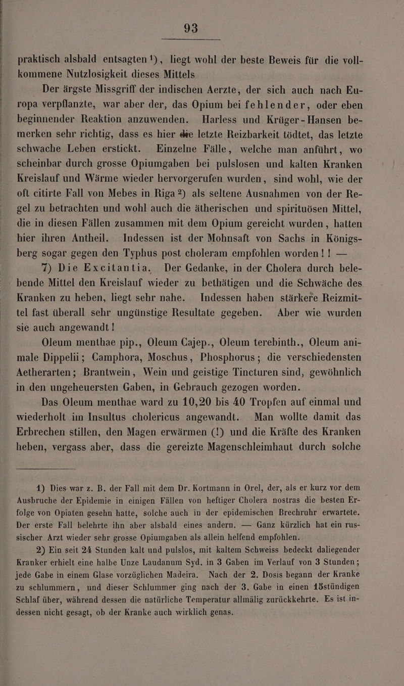 praktisch alsbald entsagten !), liegt wohl der beste Beweis für die voll- kommene Nutzlosigkeit dieses Mittels Der ärgste Missgriff der indischen Aerzte, der sich auch nach Eu- ropa verpflanzte, war aber der, das Opium bei fehlender, oder eben beginnender Reaktion anzuwenden. Harless und Krüger-Hansen be- merken sehr richtig, dass es hier de letzte Reizbarkeit tödtet, das letzte schwache Leben erstickt. Einzelne Fälle, welche man anführt, wo scheinbar durch grosse Opiumgaben bei pulslosen und kalten Kranken Kreislauf und Wärme wieder hervorgerufen wurden, sind wohl, wie der oft citirte Fall von Mebes in Riga 2) als seltene Ausnahmen von der Re- gel zu betrachten und wohl auch die ätherischen und spirituösen Mittel, die in diesen Fällen zusammen mit dem Opium gereicht wurden, hatten hier ihren Antheil. Indessen ist der Mohnsaft von Sachs in Königs- berg sogar gegen den Typhus post choleram empfohlen worden I! — 7) Die Excitantia. Der Gedanke, in der Cholera durch bele- ‘ bende Mittel den Kreislauf wieder zu bethätigen und die Schwäche des Kranken zu heben, liegt sehr nahe. Indessen haben stärkere Reizmit- tel fast überall sehr ungünstige Resultate gegeben. Aber wie wurden sie auch angewandt! Oleum menthae pip., Oleum Gajep-., Oleum terebinth., Oleum ani- male Dippelii; Camphora, Moschus, Phosphorus; die verschiedensten Aetherarten; Brantwein, Wein und geistige Tincturen sind, gewöhnlich in den ungeheuersten Gaben, in Gebrauch gezogen worden. Das Oleum menthae ward zu 10,20 bis 40 Tropfen auf einmal und wiederholt im Insultus cholericus angewandt. Man wollte damit das Erbrechen stillen, den Magen erwärmen (!) und die Kräfte des Kranken heben, vergass aber, dass die gereizte Magenschleimhaut durch solche 1) Dies war z. B. der Fall mit dem Dr. Kortmann in Orel, der, als er kurz vor dem Ausbruche der Epidemie in einigen Fällen von heftiger Cholera nostras die besten Er- folge von Opiaten gesehn hatte, solche auch in der epidemischen Brechruhr erwartete. Der erste Fall belehrte ihn aber alsbald eines andern. — Ganz kürzlich hat ein rus- sischer Arzt wieder sehr grosse Opiumgaben als allein helfend empfohlen. 2) Ein seit 24 Stunden kalt und pulslos, mit kaltem Schweiss bedeckt daliegender Kranker erhielt eine halbe Unze Laudanum Syd. in 3 Gaben im Verlauf von 3 Stunden ; jede Gabe in einem Glase vorzüglichen Madeira. Nach der 2. Dosis begann der Kranke zu schlummern, und dieser Schlummer ging nach der 3. Gabe in einen 1östündigen Schlaf über, während dessen die natürliche Temperatur allmälig zurückkehrte. Es ist in- dessen nicht gesagt, ob der Kranke auch wirklich genas.
