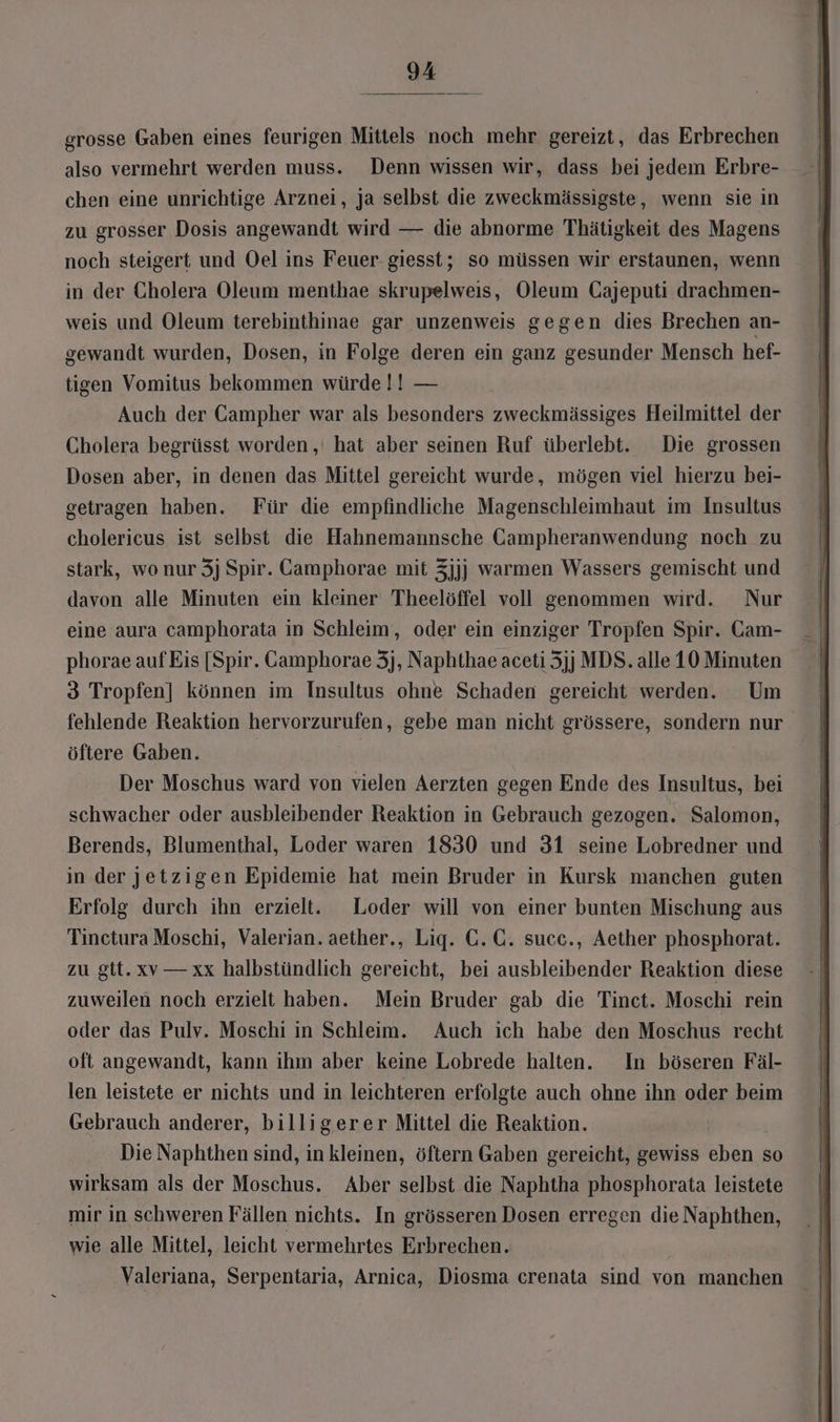 grosse Gaben eines feurigen Mittels noch mehr gereizt, das Erbrechen also vermehrt werden muss. Denn wissen wir, dass bei jedem Erbre- chen eine unrichtige Arznei, ja selbst die zweckmässigste, wenn sie in zu grosser Dosis angewandt wird — die abnorme Thätigkeit des Magens noch steigert und Oel ins Feuer giesst; so müssen wir erstaunen, wenn in der Cholera Oleum menthae skrupelweis, Oleum Cajeputi drachmen- weis und Oleum terebinthinae gar unzenweis gegen dies Brechen an- gewandt wurden, Dosen, in Folge deren ein ganz gesunder Mensch hef- tigen Vomitus bekommen würde !! — Auch der GCampher war als besonders zweckmässiges Heilmittel der Cholera begrüsst worden, hat aber seinen Ruf überlebt. Die grossen Dosen aber, in denen das Mittel gereicht wurde, mögen viel hierzu bei- getragen haben. Für die empfindliche Magenschleimhaut im Insultus cholericus ist selbst die Hahnemannsche Gampheranwendung noch zu stark, wo nur 3j Spir. Camphorae mit 3jjj] warmen Wassers gemischt und davon alle Minuten ein kleiner Theelöffel voll genommen wird. Nur eine aura camphorata in Schleim, oder ein einziger Tropfen Spir. Cam- phorae aufEis [Spir. Camphorae 3j, Naphthae aceti 5jj MDS. alle 10 Minuten 3 Tropfen] können im Insultus ohne Schaden gereicht werden. Um fehlende Reaktion hervorzurufen, gebe man nicht grössere, sondern nur öftere Gaben. Der Moschus ward von vielen Aerzten gegen Ende des Insultus, bei schwacher oder ausbleibender Reaktion in Gebrauch gezogen. Salomon, Berends, Blumenthal, Loder waren 1830 und 31 seine Lobredner und in der jetzigen Epidemie hat mein Bruder in Kursk manchen guten Erfolg durch ihn erzielt. Loder will von einer bunten Mischung aus Tinctura Moschi, Valerian. aether., Lig. C.C. succ., Aether phosphorat. zu gtt.xv— xx halbstündlich gereicht, bei ausbleibender Reaktion diese zuweilen noch erzielt haben. Mein Bruder gab die Tinct. Moschi rein oder das Pulv. Moschi in Schleim. Auch ich habe den Moschus recht oft angewandt, kann ihm aber keine Lobrede halten. In böseren Fäl- len leistete er nichts und in leichteren erfolgte auch ohne ihn oder beim Gebrauch anderer, billigerer Mittel die Reaktion. Die Naphthen sind, in kleinen, öftern Gaben gereicht, gewiss eben so wirksam als der Moschus. Aber selbst die Naphtha phosphorata leistete mir in schweren Fällen nichts. In grösseren Dosen erregen die Naphthen, wie alle Mittel, leicht vermehrtes Erbrechen. Valeriana, Serpentaria, Arnica, Diosma crenata sind von manchen