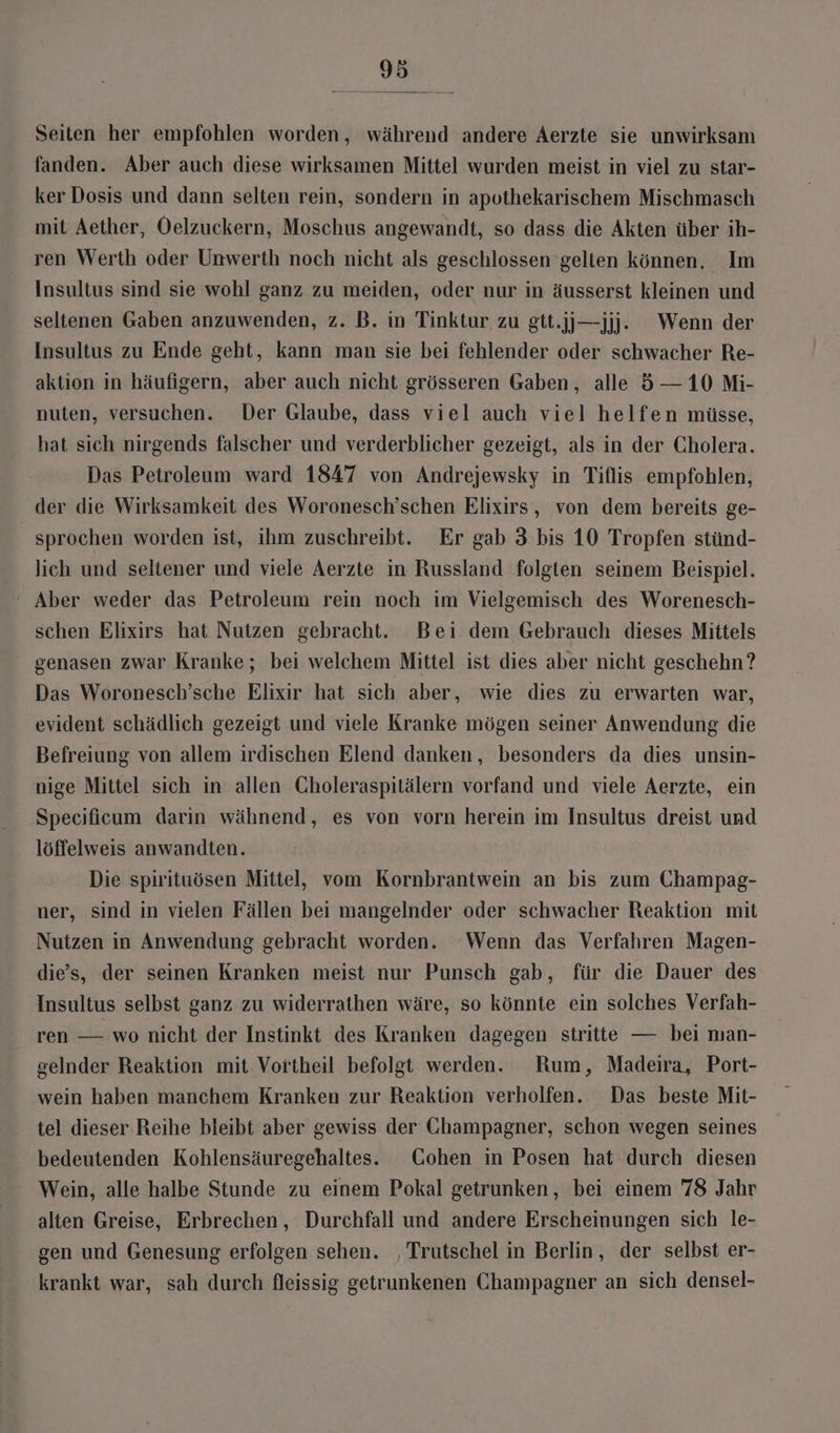 Seiten her empfohlen worden, während andere Aerzte sie unwirksam fanden. Aber auch diese wirksamen Mittel wurden meist in viel zu star- ker Dosis und dann selten rein, sondern in apothekarischem Mischmasch mit Aether, Oelzuckern, Moschus angewandt, so dass die Akten über ih- ren Werth oder Unwerth noch nicht als geschlossen gelten können, Im Insultus sind sie wohl ganz zu meiden, oder nur in äusserst kleinen und seltenen Gaben anzuwenden, z. B. in Tinktur zu gtt.jj—jjj. Wenn der Insultus zu Ende geht, kann man sie bei fehlender oder schwacher Re- aktion in häufigern, aber auch nicht grösseren Gaben, alle 5— 10 Mi- nuten, versuchen. Der Glaube, dass viel auch viel helfen müsse, hat sich nirgends falscher und verderblicher gezeigt, als in der Cholera. Das Petroleum ward 1847 von Andrejewsky in Tiflis empfohlen, der die Wirksamkeit des Woronesch’schen Elixirs, von dem bereits ge- sprochen worden ist, ihm zuschreibt. Er gab 3 bis 10 Tropfen stünd- lich und seltener und viele Aerzte in Russland folgten seinem Beispiel. Aber weder das Petroleum rein noch im Vielgemisch des Worenesch- schen Elixirs hat Nutzen gebracht. Bei dem Gebrauch dieses Mittels genasen zwar Kranke; bei welchem Mittel ist dies aber nicht geschehn? Das Woronesch’sche Elixir hat sich aber, wie dies zu erwarten war, evident schädlich gezeigt und viele Kranke mögen seiner Anwendung die Befreiung von allem irdischen Elend danken, besonders da dies unsin- nige Mittel sich in allen Choleraspitälern vorfand und viele Aerzte, ein Specificum darin wähnend, es von vorn herein im Insultus dreist und löffelweis anwandten. Die spirituösen Mittel, vom Kornbrantwein an bis zum Champag- ner, sind in vielen Fällen bei mangelnder oder schwacher Reaktion mit Nutzen in Anwendung gebracht worden. Wenn das Verfahren Magen- die’s, der seinen Kranken meist nur Punsch gab, für die Dauer des Insultus selbst ganz zu widerrathen wäre, so könnte ein solches Verfah- ren — wo nicht der Instinkt des Kranken dagegen stritte — bei man- selnder Reaktion mit Vortheil befolgt werden. Rum, Madeira, Port- wein haben manchem Kranken zur Reaktion verholfen. Das beste Mit- tel dieser Reihe bleibt aber gewiss der Champagner, schon wegen seines bedeutenden Kohlensäuregehaltes. Cohen in Posen hat durch diesen Wein, alle halbe Stunde zu einem Pokal getrunken, bei einem 78 Jahr alten Greise, Erbrechen, Durchfall und andere Erscheinungen sich le- gen und Genesung erfolgen sehen. ‚Trutschel in Berlin, der selbst er- krankt war, sah durch fleissig getrunkenen Champagner an sich densel-