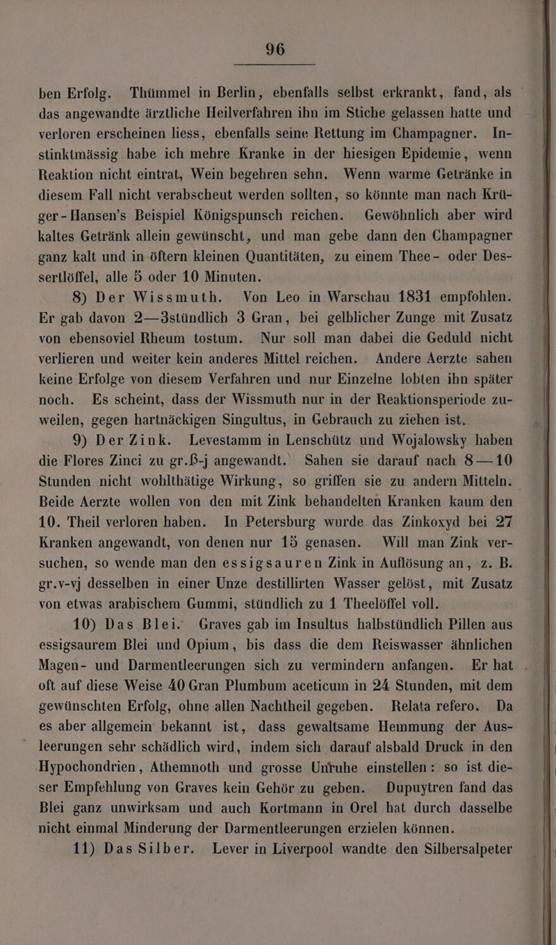 ben Erfolg. Thümmel in Berlin, ebenfalls selbst erkrankt, fand, als das angewandte ärztliche Heilverfahren ihn im Stiche gelassen hatte und verloren erscheinen liess, ebenfalls seine Rettung im Champagner. In- stinktmässig habe ich mehre Kranke in der hiesigen Epidemie, wenn Reaktion nicht eintrat, Wein begehren sehn. Wenn warme Getränke in diesem Fall nicht verabscheut werden sollten, so könnte man nach Krü- ger-Hansen’s Beispiel Königspunsch reichen. Gewöhnlich aber wird kaltes Getränk allein gewünscht, und man gebe dann den Champagner ganz kalt und in öftern kleinen Quantitäten, zu einem Thee- oder Des- sertlöffel, alle 5 oder 10 Minuten. 8) Der Wissmuth. Von Leo in Warschau 1831 empfohlen. Er gab davon 2—3stündlich 3 Gran, bei gelblicher Zunge mit Zusatz von ebensoviel Rheum tostum. Nur soll man dabei die Geduld nicht verlieren und weiter kein anderes Mittel reichen. Andere Aerzte sahen keine Erfolge von diesem Verfahren und nur Einzelne lobten ihn später noch. Es scheint, dass der Wissmuth nur in der Reaktionsperiode zu- weilen, gegen hartnäckigen Singultus, in Gebrauch zu ziehen ist. 9) Der Zink. Levestamm in Lenschütz und Wojalowsky haben die Flores Zinci zu gr.ß-j angewandt. Sahen sie darauf nach 8— 10 Stunden nicht wohlthätige Wirkung, so griffen sie zu andern Mitteln. Beide Aerzte wollen von den mit Zink behandelten Kranken kaum den 10. Theil verloren haben. In Petersburg wurde das Zinkoxyd bei 27 Kranken angewandt, von denen nur 15 genasen. Will man Zink ver- suchen, so wende man den essigsauren Zink in Auflösung an, z. B. gr.v-vj desselben in einer Unze destillirten Wasser gelöst, mit Zusatz von etwas arabischem Gummi, stündlich zu 1 Theelöffel voll. 10) Das Blei. Graves gab im Insultus halbstündlich Pillen aus essigsaurem Blei und Opium, bis dass die dem Reiswasser ähnlichen Magen- und Darmentleerungen sich zu vermindern anfangen. Erhat . oft auf diese Weise 40 Gran Plumbum aceticum in 24 Stunden, mit dem gewünschten Erfolg, ohne allen Nachtheil gegeben. Relata refero. Da es aber allgemein bekannt ist, dass gewaltsame Hemmung der Aus- leerungen sehr schädlich wird, indem sich darauf alsbald Druck in den ‚Hypochondrien,, Athemnoth und grosse Unruhe einstellen : so ist die- ser Empfehlung von Graves kein Gehör zu geben. Dupuytren fand das Blei ganz unwirksam und auch Kortmann in Orel hat durch dasselbe nicht einmal Minderung der Darmentleerungen erzielen können. 11) Das Silber. Lever in Liverpool wandte den Silbersalpeter