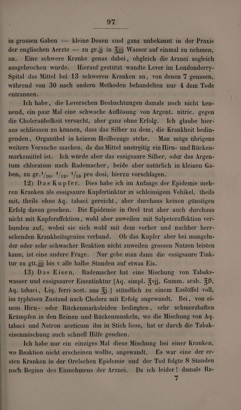 in grossen Gaben — kleine Dosen sind ganz unbekannt in der Praxis der englischen Aerzte — zu gr.jj in 3jjj Wasser auf einmal zu nehmen, an. Eine schwere Kranke genas dabei, obgleich die Arznei sogleich ausgebrochen wurde. Hierauf gestützt wandte Lever im Londonderry- Spital das Mittel bei 13 schweren Kranken an, von denen 7 genasen, während von 30 nach andern Methoden behandelten nur 4 dem Tode entrannen. Ich habe, die Leverschen Beobachtungen damals noch nicht ken- nend, ein paar Mal eine schwache Auflösung von Argent. nitric. gegen die Choleraübelkeit versucht, aber ganz ohne Erfolg. Ich glaube hier- aus schliessen zu können, dass das Silber zu dem, die Krankheit bedin- genden, Organübel in keinem Heilbezuge stehe. Man möge übrigens weitere Versuche machen, da das Mittel unstreitig ein Hirn- und Rücken- marksmittel ist. Ich würde aber das essigsaure Silber, oder das Argen- tum chloratum nach Rademacher, beide aber natürlich in kleinen Ga- ben, zu gr.Y/is, 1/ıa» Y/ıo pro dosi, hierzu vorschlagen. 12) Das Kupfer. Dies habe ich im Anfange der Epidemie meh- ren Kranken als essigsaure Kupfertinktur in schleimigem Vehikel, theils mit, theils ohne Aq. tabaci gereicht, aber durchaus keinen günstigen Erfolg davon gesehen. Die Epidemie in Orel trat aber auch durchaus nicht mit Kupferaffektion, wohl aber zuweilen mit Salpeteraffektion ver- bunden auf, wobei sie sich wohl mit dem vorher und nachher herr- schenden Krankheitsgenius verband. Ob das Kupfer aber bei mangeln- der oder sehr schwacher Reaktion nicht zuweilen grossen Nutzen leisten kann, ist eine andere Frage. Nur gebe man dann die essigsaure Tink- tur zu gtt.jjj bis v alle halbe Stunden auf etwas Eis. 13) Das Eisen, Rademacher hat eine Mischung von Tabaks- wasser und essigsaurer Eisentinktur [Aq. simpl. Zvjj, Gumm. arab. ZB, Agq. tabaci, Lig. ferri acet. ana 3j.] stündlich zu einem Esslöffel voll, im typhösen Zustand nach Cholera mit Erfolg angewandt. Bei, von ei- nem Hirn- oder Rückenmarksleiden bedingten, sehr schmerzhaften Krämpfen in den Beinen und Rückenmuskeln, wo die Mischung von Agq. - tabaci und Natron aceticum ihn in Stich liess, hat er durch die Tabak- eisenmischung auch schnell Hilfe gesehen. Ich habe nur ein einziges Mal diese Mischung bei einer Kranken, . wo Reaktion nicht erscheinen wollte, angewandt. Es war eine der er- sten Kranken in der Orelschen Epidemie und der Tod folgte 8 Stunden nach Beginn des Einnehmens der Arznei. Da ich leider! damals Ra- 7
