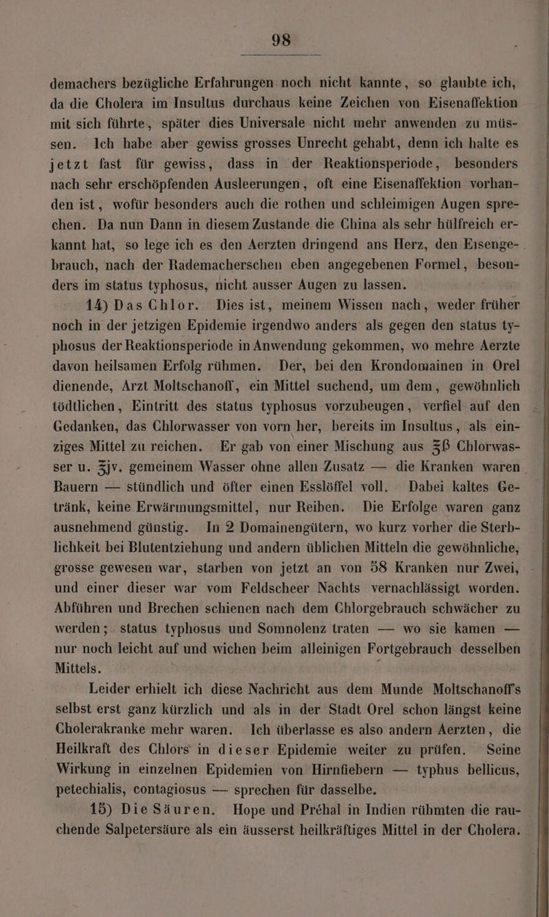 demachers bezügliche Erfahrungen noch nicht kannte, so glaubte ich, da die Cholera im Insultus durchaus keine Zeichen von Eisenaffektion mit sich führte, später dies Universale nicht mehr anwenden zu müs- sen. lch habe aber gewiss grosses Unrecht gehabt, denn ich halte es jetzt fast für gewiss, dass in der Reaktionsperiode, besonders nach sehr erschöpfenden Ausleerungen, oft eine Eisenaffektion vorhan- den ist, wofür besonders auch die rothen und schleimigen Augen spre- chen. Da nun Dann in diesem Zustande die China als sehr hülfreich er- brauch, nach der Rademacherschen eben angegebenen Formel, beson- ders im status typhosus, nicht ausser Augen zu lassen. 14) Das Chlor. Dies ist, meinem Wissen nach, weder früher noch in der jetzigen Epidemie irgendwo anders als gegen den status ty- phosus der Reaktionsperiode in Anwendung gekommen, wo mehre Aerzte davon heilsamen Erfolg rühmen. Der, bei den Krondomainen in Orel dienende, Arzt Moltschanofl, ein Mittel suchend, um dem, gewöhnlich tödtlichen, Eintritt des status typhosus vorzubeugen, verfiel auf den Gedanken, das Ghlorwasser von vorn her, bereits im Insultus, als ein- ziges Mittel zu reichen. Er gab von einer Mischung aus 3ß Chlorwas- Bauern — stündlich und öfter einen Esslöffel voll. Dabei kaltes Ge- tränk, keine Erwärmungsmittel, nur Reiben. Die Erfolge waren ganz ausnehmend günstig. In 2 Domainengütern, wo kurz vorher die Sterb- lichkeit bei Blutentziehung und andern üblichen Mitteln die gewöhnliche, grosse gewesen war, starben von jetzt an von 58 Kranken nur Zwei, und einer dieser war vom Feldscheer Nachts vernachlässigt worden. Abführen und Brechen schienen nach dem Chlorgebrauch schwächer zu werden ; status typhosus und Somnolenz traten — wo sie kamen — Mittels. Leider erhielt ich diese Nachricht aus dem Munde Moltschanoff’s selbst erst ganz kürzlich und als in der Stadt Orel schon längst keine Cholerakranke mehr waren. Ich überlasse es also andern Aerzten, die _ Heilkraft des Chlors in dieser Epidemie weiter zu prüfen. Seine Wirkung in einzelnen Epidemien von Hirnfiebern — typhus bellicns, petechialis, contagiosus — sprechen für dasselbe, chende Salpetersäure als ein äusserst heilkräftiges Mittel in der Cholera.