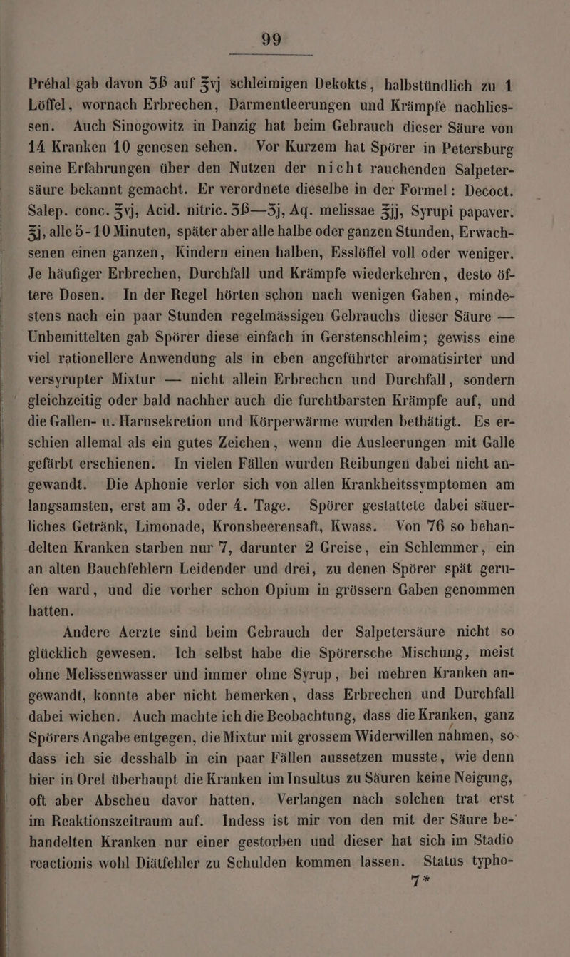 Prehal gab davon 3ß auf Zvj schleimigen Dekokts, halbstündlich zu 1 Löffel, wornach Erbrechen, Darmentleerungen und Krämpfe nachlies- sen. Auch Sinogowitz in Danzig hat beim Gebrauch dieser Säure von 14 Kranken 10 genesen sehen. Vor Kurzem hat Spörer in Petersburg seine Erfahrungen über den Nutzen der nicht rauchenden Salpeter- säure bekannt gemacht. Er verordnete dieselbe in der Formel: Decoct. Salep. conc. Zvj, Acid. nitric. 3B—3j, Aq. melissae 3jj, Syrupi papaver. 3j, alleö-10 Minuten, später aber alle halbe oder ganzen Stunden, Erwach- senen einen ganzen, Kindern einen halben, Esslöffel voll oder weniger. Je häufiger Erbrechen, Durchfall und Krämpfe wiederkehren, desto öf- tere Dosen. In der Regel hörten schon nach wenigen Gaben, minde- stens nach ein paar Stunden regelmässigen Gebrauchs dieser Säure — Unbemittelten gab Spörer diese einfach in Gerstenschleim; gewiss eine viel rationellere Anwendung als in eben angeführter aromatisirter und versyrupter Mixtur — nicht allein Erbrechen und Durchfall, sondern die Gallen- u. Harnsekretion und Körperwärme wurden bethätigt. Es er- schien allemal als ein gutes Zeichen, wenn die Ausleerungen mit Galle gefärbt erschienen. In vielen Fällen wurden Reibungen dabei nicht an- gewandt. Die Aphonie verlor sich von allen Krankheitssymptomen am langsamsten, erst am 3. oder 4. Tage. Spörer gestattete dabei säuer- liches Getränk, Limonade, Kronsbeerensaft, Kwass. Von 76 so behan- delten Kranken starben nur 7, darunter 2 Greise, ein Schlemmer, ein an alten Bauchfehlern Leidender und drei, zu denen Spörer spät geru- fen ward, und die vorher schon Opium in grössern Gaben genommen hatten. Andere Aerzte sind beim Gebrauch der Salpetersäure nicht so glücklich gewesen. Ich selbst habe die Spörersche Mischung, meist ohne Melissenwasser und immer ohne Syrup, bei mehren Kranken an- gewandt, konnte aber nicht bemerken, dass Erbrechen und Durchfall Spörers Angabe entgegen, die Mixtur mit grossem Widerwillen nahmen, so. dass ich sie desshalb in ein paar Fällen aussetzen musste, wie denn hier in Orel überhaupt die Kranken im Insultus zu Säuren keine Neigung, oft aber Abscheu davor hatten. Verlangen nach solchen trat erst im Reaktionszeitraum auf. Indess ist mir von den mit der Säure be- handelten Kranken nur einer gestorben und dieser hat sich im Stadio reactionis wohl Diätfehler zu Schulden kommen lassen. Status typho- Mt