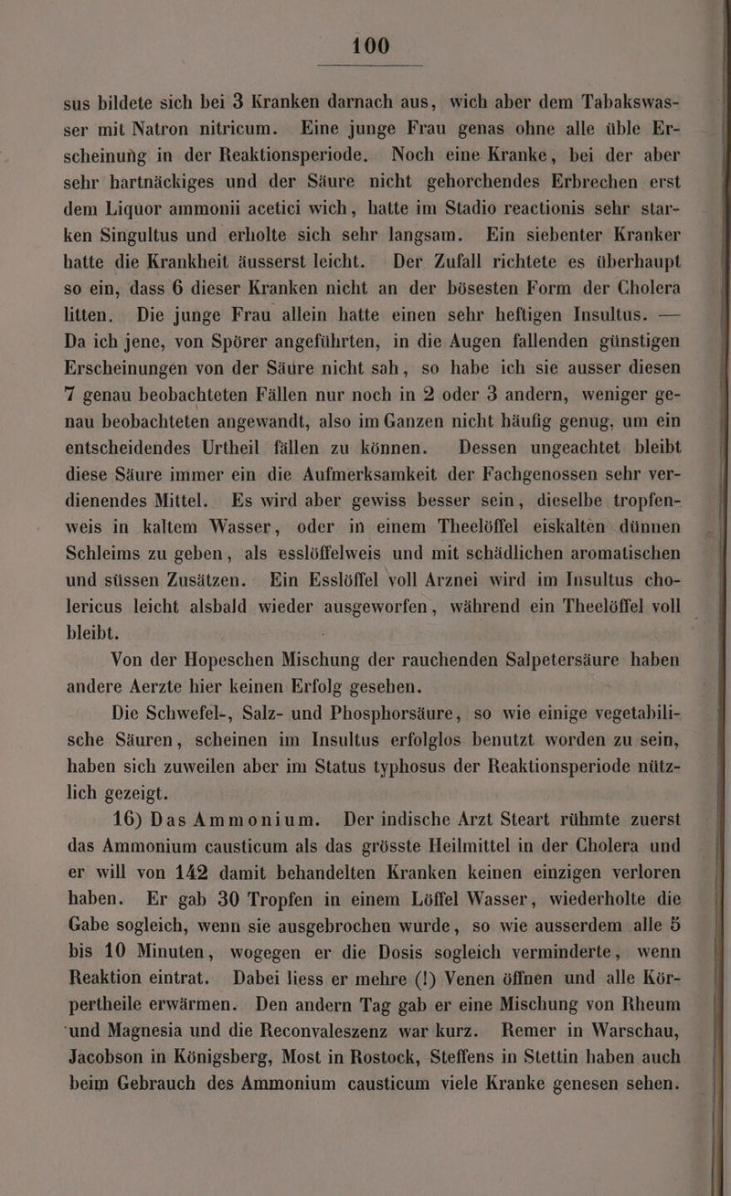 sus bildete sich bei 3 Kranken darnach aus, wich aber dem Tabakswas- ser mit Natron nitricum. Eine junge Frau genas ohne alle üble Er- scheinung in der Reaktionsperiode. Noch eine Kranke, bei der aber sehr hartnäckiges und der Säure nicht gehorchendes Erbrechen erst dem Liquor ammonii acetici wich, hatte im Stadio reactionis sehr star- ken Singultus und erholte sich sehr langsam. Ein siebenter Kranker hatte die Krankheit äusserst leicht. Der Zufall richtete es überhaupt so ein, dass 6 dieser Kranken nicht an der bösesten Form der Cholera litten. Die junge Frau allein hatte einen sehr heftigen Insultus. — Da ich jene, von Spörer angeführten, in die Augen fallenden günstigen Erscheinungen von der Säure nicht sah, so habe ich sie ausser diesen 7 genau beobachteten Fällen nur noch in 2 oder 3 andern, weniger ge- nau beobachteten angewandt, also im Ganzen nicht häufig genug, um ein entscheidendes Urtheil fällen zu können. Dessen ungeachtet bleibt diese Säure immer ein die Aufmerksamkeit der Fachgenossen sehr ver- dienendes Mittel. Es wird aber gewiss besser sein, dieselbe tropfen- weis in kaltem Wasser, oder in eınem Theelöffel eiskalten dünnen Schleims zu geben, als esslöffelweis und mit schädlichen aromatischen und süssen Zusätzen. Ein Esslöffel voll Arznei wird im Insultus cho- lericus leicht alsbald wieder ausgeworfen, während ein Theelöffel voll _ bleibt. Von der Hopeschen Mischung der rauchenden BAIDBLSRRUBET haben andere Aerzte hier keinen Erfolg gesehen. Die Schwefel-, Salz- und Phosphorsäure, so wie einige vegetabili- sche Säuren, scheinen im Insultus erfolglos benutzt worden zu sein, haben sich zuweilen aber im Status typhosus der Reaktionsperiode nütz- lich gezeigt. 16) Das Ammonium. Der indische Arzt Steart rühmte zuerst das Ammonium causticum als das grösste Heilmittel in der Gholera und er will von 142 damit behandelten Kranken keinen einzigen verloren haben. Er gab 30 Tropfen in einem Löffel Wasser, wiederholte die Gabe sogleich, wenn sie ausgebrochen wurde, so wie ausserdem alle 5 bis 10 Minuten, wogegen er die Dosis sogleich verminderte, wenn Reaktion eintrat. Dabei liess er mehre (!) Venen öffnen und alle Kör- pertheile erwärmen. Den andern Tag gab er eine Mischung von Rheum ‘und Magnesia und die Reconvaleszenz war kurz. Remer in Warschau, Jacobson in Königsberg, Most in Rostock, Steffens in Stettin haben auch beim Gebrauch des Ammonium causticum viele Kranke genesen sehen.