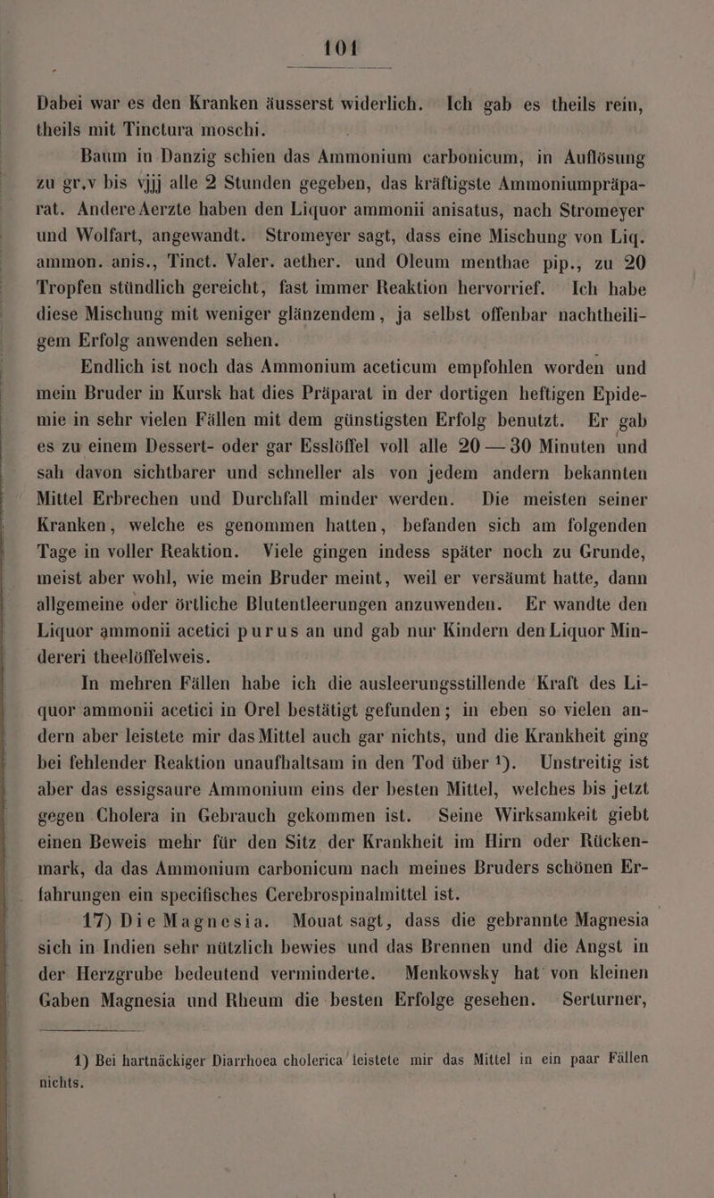 Dabei war es den Kranken äusserst widerlich. Ich gab es theils rein, theils mit Tinetura moschi. Baum in Danzig schien das Ammonium carbonicum, in Auflösung zu gr,v bis vjjj alle 2 Stunden gegeben, das kräftigste Ammoniumpräpa- rat. Andere Aerzte haben den Liquor ammoni anisatus, nach Stromeyer und Wolfart, angewandt. Stromeyer sagt, dass eine Mischung von Lig. ammon. anis., Tinct. Valer. aether. und Oleum menthae pip., zu 20 Tropfen stündlich gereicht, fast immer Reaktion hervorrief. Ich habe diese Mischung mit weniger glänzendem, ja selbst offenbar nachtheili- gem Erfolg anwenden sehen. Endlich ist noch das Ammonium aceticum empfohlen worden und mein Bruder in Kursk hat dies Präparat in der dortigen heftigen Epide- mie in sehr vielen Fällen mit dem günstigsten Erfolg benutzt. Er gab es zu einem Dessert- oder gar Esslöffel voll alle 20 — 30 Minuten und sah davon sichtbarer und schneller als von jedem andern bekannten Mittel Erbrechen und Durchfall minder werden. Die meisten seiner Kranken, welche es genommen hatten, befanden sich am folgenden Tage in voller Reaktion. Viele gingen indess später noch zu Grunde, meist aber wohl, wie mein Bruder meint, weil er versäumt hatte, dann allgemeine oder örtliche Blutentleerungen anzuwenden. Er wandte den Liquor ammonii acetici purus an und gab nur Kindern den Liquor Min- dereri theelöffelweis. In mehren Fällen habe ich die ausleerungsstillende Kraft des Li- quor ammoniü acetici in Orel bestätigt gefunden; in eben so vielen an- dern aber leistete mir das Mittel auch gar nichts, und die Krankheit ging bei fehlender Reaktion unaufhaltsam in den Tod über 1). Unstreitig ist aber das essigsaure Ammonium eins der besten Mittel, welches bis jetzt gegen Cholera in Gebrauch gekommen ist. Seine Wirksamkeit giebt einen Beweis mehr für den Sitz der Krankheit im Hirn oder Rücken- mark, da das Ammonium carbonicum nach meines Bruders schönen Er- fahrungen ein specifisches Cerebrospinalmittel ist. 17) Die Magnesia. Mouat sagt, dass die gebrannte Magnesia | sich in Indien sehr nützlich bewies und das Brennen und die Angst in der Herzgrube bedeutend verminderte. Menkowsky hat’ von kleinen Gaben Magnesia und Rheum die besten Erfolge gesehen. Serturner, 1) Bei hartnäckiger Diarrhoea cholerica leistete mir das Mittel in ein paar Fällen nichts.