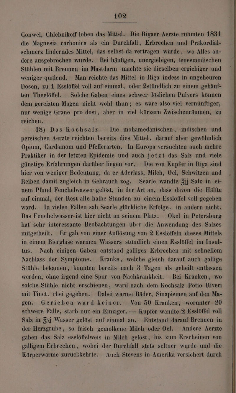 Conwel, Chlebnikoff loben das Mittel. Die Rigaer Aerzte rühmten 1831 die Magnesia carbonica als ein Durchfall, Erbrechen und Präkordial- schmerz linderndes Mittel, das selbst da vertragen würde, wo Alles an- dere ausgebrochen wurde. Bei häufigen, unergiebigen, tenesmodischen Stühlen mit Brennen im Mastdarm machte sie dieselben ergiebiger und weniger quälend. Man reichte das Mittel in Riga indess in ungeheuren Dosen, zu 1 Esslöffel voll auf einmal, oder 2stündlich zu einem gehäuf- ten Theelöffel. Solche Gaben eines schwer löslichen Pulvers können dem gereizten Magen nicht wohl thun; es wäre also viel vernünftiger, nur wenige Grane pro dosi, aber in viel kürzern Zwischenräumen, zu reichen. | 18) Das Kochsalz. Die mohamedanischen, indischen und persischen Aerzte reichten bereits dies Mittel, darauf aber gewöhnlich Opium, Cardamom und Pfefferarten. In Europa versuchten auch mehre Praktiker in der letzten Epidemie und auch jetzt das Salz und viele günstige Erfahrungen darüber liegen vor, Die von Kupfer in Rıga sind hier von weniger Bedeutung, da er Aderlass, Milch, Oel, Schwitzen und Reiben damit zugleich in Gebrauch zog. Searle wandte 3jj Salz in ei- nem Pfund Fenchelwasser gelöst, in der Art an, dass davon die Hälfte auf einmal, der Rest alle halbe Stunden zu einem Esslöffel voll gegeben ward. In vielen Fällen sah Searle glückliche Erfolge, in andern nicht. Das Fenchelwasser-ist hier nicht an seinem Platz. Okel in Petersburg hat sehr interessante Beobachtungen über die Anwendung des Salzes mitgetheilt. Er gab von einer Auflösung von 2 Esslöffeln dieses Mittels in einem Bierglase warmen Wassers stündlich einen Esslöffel im Insul- tus. Nach einigen Gaben entstand galliges Erbrechen mit schnellem Nachlass der Symptome. Kranke, welche gleich darauf auch gallıge Stühle bekamen, konnten bereits nach 3 Tagen als geheilt entlassen werden, ohne irgend eine Spur von Naehkrankheit. Bei Kranken, wo solche Stühle nicht- erschienen, ward nach dem Kochsalz Potio Riveri mit Tinct. rhei gegeben. Dabei warme Bäder, Sinapismen auf den Ma- gen. Gerieben ward keiner. Von 50 Kranken, worunter 20 schwere Fälle, starb nur ein Einziger. — Kupfer wandte 2 Esslöffel voll Salz in Zvj Wasser gelöst auf einmal an. Entstand darauf Brennen in der Herzgrube, so frisch gemolkene Milch oder Oel. Andere Aerzte gaben das Salz esslöffelweis in Milch gelöst, bis zum Erscheinen von galligem Erbrechen , wobei der Durchfall stets seltner wurde und die Körperwärme zurückkehrte. Auch Stevens in Amerika versichert durch