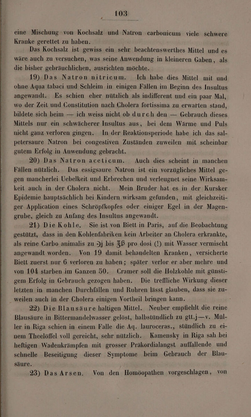 eine Mischung von Kochsalz und Natron carbonicum viele schwere Kranke gerettet zu haben. Das Kochsalz ist gewiss ein sehr. beachtenswerthes Mittel und es wäre auch zu versuchen, was seine Anwendung in kleineren Gaben, als die bisher gebräuchlichen, ausrichten möchte. 19) Das Natron nitricum. Ich habe dies Mittel mit und ohne Aqua tabacı und Schleim in einigen Fällen im Beginn des Insultus angewandt. Es schien eher nützlich als indifferent und ein paar Mal, wo der Zeit und Constitution nach Cholera fortissima zu erwarten stand, bildete sich beim — ich weiss nicht ob durch den — Gebrauch dieses Mittels nur ein schwächerer Insultus aus, bei den Wärme und Puls nicht ganz verloren gingen. In der Reaktionsperiode habe ich das sal- petersaure Natron bei congestiven Zuständen zuweilen mit scheinbar gutem Erfolg in Anwendung gebracht. 20) Das Natron aceticum. Auch dies scheint in manchen Fällen nützlich. Das essigsaure Natron ist ein vorzügliches Mittel ge- gen mancherlei Uebelkeit und Erbrechen und verleugnet seine Wirksam- keit auch in der Cholera nicht. Mein Bruder hat es in der Kursker Epidemie hauptsächlich bei Kindern wirksam gefunden, mit gleichzeiti- ger Application eines Schröpfkopfes oder einiger Egel in der Magen- grube, gleich zu Anfang des Insultus angewandt. 21) Die Kohle, Sie ist von Biett in Paris, auf die Beobachtung gestützt, dass in den Kohlenfahriken kein Arbeiter an Cholera erkrankte, als reine Carbo animalis zu Jj bis ZB pro dosi (!) mit Wasser vermischt angewandt worden. Von 19 damit behandelten Kranken, versicherte Biett zuerst nur 6 verloren zu haben; später verlor er aber mehre und von 104 starben im Ganzen 50. Cramer soll die Holzkohle mit günsti- gem Erfolg in Gebrauch gezogen haben. Die treffliche Wirkung dieser letzten in manchen Durchfällen und Ruhren lässt glauben, dass sie zu- _ weilen auch in der Cholera einigen Vortheil bringen kann. 22) Die Blausäure haltigen Mittel. Neuber empfiehlt die reine Blausäure in Bittermandelwasser gelöst, halbstündlich zu gtt.)—v. Mül- ler in Riga schien in einem Falle die Aq. lauroceras., stündlich zu ei- nem Theelöffel voll gereicht, sehr nützlich. Kamensky in Riga sah beı heftigen Wadenkrämpfen mit grosser Präkerdialangst auffallende und schnelle Beseitigung dieser Symptome beim Gebrauch der Blau- säure. 23) Das Arsen. Von den Homöopathen vorgeschlagen, von