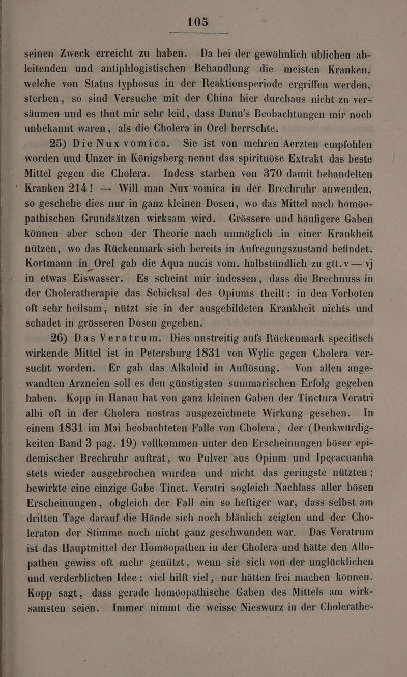 seinen Zweck erreicht zu haben. Da bei der gewöhnlich üblichen ab- leitenden und antiphlogistischen Behandlung die meisten Kranken, welche von Status typhosus in der Reaktionsperiode ergriffen werden, sterben, so sind Versuche mit der China hier durchaus nicht zu ver- säumen und es thut mir sehr leid, dass Dann’s Beobachtungen mir noch unbekannt waren, als die Gholera in Orel herrschte. 25) DieNuxvomica. Sie ist von mehren Aerzten empfohlen worden und Unzer in Königsberg nennt das spirituöse Extrakt das beste Mittel gegen die Cholera. Indess starben von 370 damit behandelten Kranken 214! —. Will man Nux vomica in der Brechruhr anwenden, so geschehe dies nur in ganz kleinen Dosen, wo das Mittel nach homöo- pathischen Grundsätzen wirksam wird. Grössere und häufigere Gaben können aber schon der Theorie nach unmöglich in einer Krankheit nützen, wo das Rückenmark sich bereits in Aufregungszustand befindet. Kortmann in _Orel gab die Aqua nucis vom. halbstündlich zu gtt.v— vj in etwas Eiswasser, Es scheint mir indessen, dass die Brechnuss in der Choleratherapie das Schicksal des Opiums theilt: in den Vorboten oft sehr heilsam, nützt sie in der ausgebildeten Krankheit nichts und schadet in grösseren Dosen gegeben. \ 26) Das Veratrum. Dies unstreitig aufs Rückenmark speecifisch wirkende Mittel ist in Petersburg 1831 von Wylie gegen Cholera ver- sucht worden. Er gab das Alkaloid in Auflösung. Von allen ange- wandten Arzneien soll es den günstigsten summarischen Erfolg gegeben haben. Kopp in Hanau hat von ganz kleinen Gaben der Tinetura Veratri albi oft in der Cholera nostras ausgezeichnete Wirkung gesehen. In einem 1831 im Mai beobachteten Falle von Cholera, der (Denkwürdig- keiten Band 3 pag. 19) vollkommen unter den Erscheinungen böser epi- demischer Brechruhr auftrat, wo Pulver aus Opium und Ipecacuanha stets wieder ausgebrochen wurden und nicht das geringste nützten ; bewirkte eine einzige Gabe Tinct. Veratri sogleich Nachlass aller bösen Erscheinungen, obgleich der Fall ein so heftiger war, dass selbst am dritten Tage darauf die Hände sich noch bläulich zeigten und der Cho- leraton der Stimme noch nicht ganz geschwunden war. Das Veratrum ist das Hauptmittel der Homöopathen in der Cholera und hätte den Allo- pathen gewiss oft mehr genützt, wenn sie sich von der unglücklichen und verderblichen Idee: viel hilft viel, nur hätten frei machen können. Kopp sagt, dass gerade homöopathische Gaben des Mittels am wirk- samsten seien. Immer nimmt die weisse Nieswurz in der Gholerathe-
