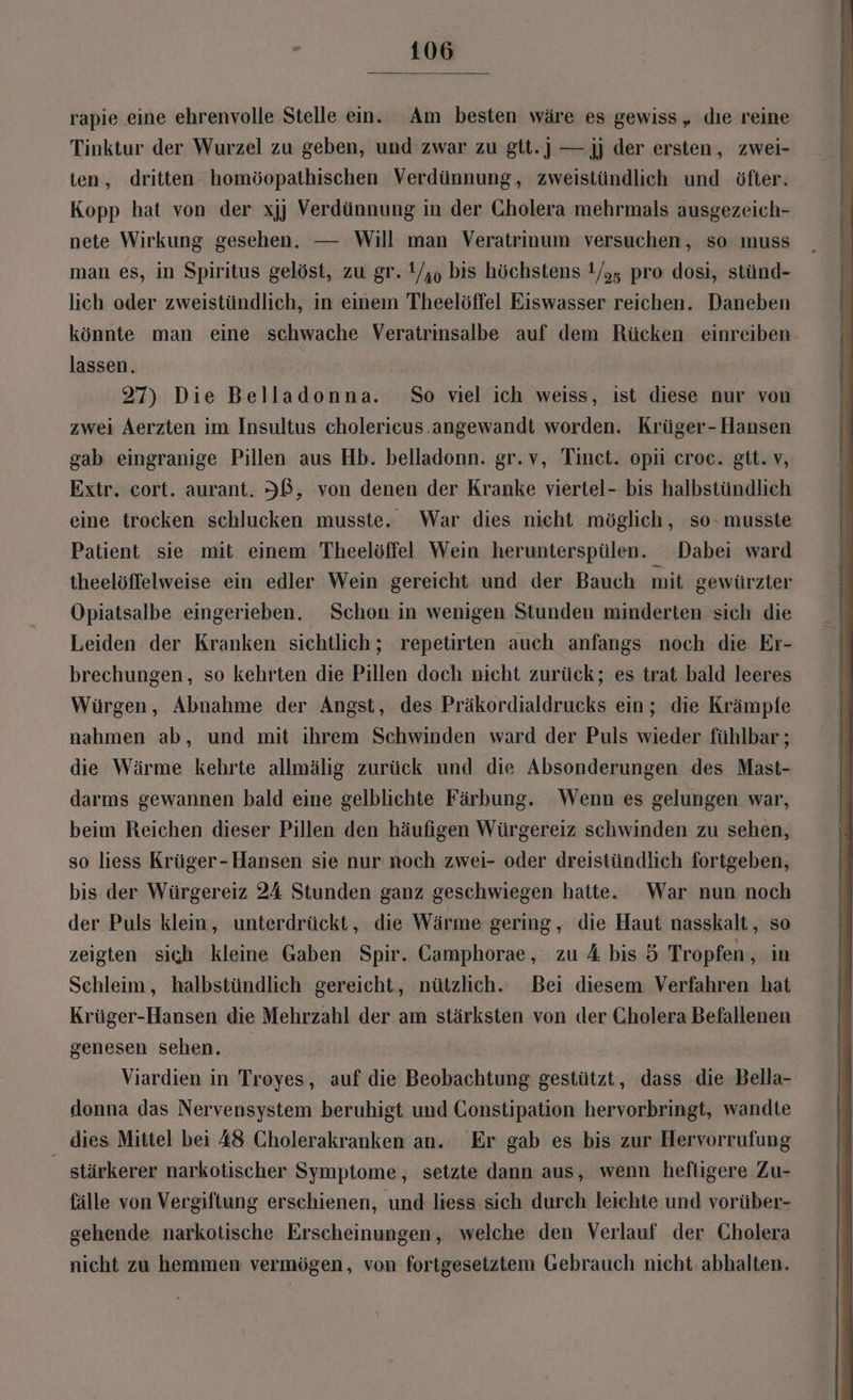 rapie eine ehrenvolle Stelle ein. Am besten wäre es gewiss, dıe reine Tinktur der Wurzel zu geben, und zwar zu gtt.] — jj der ersten, zwei- ten, dritten homöopathischen Verdünnung, zweistündlich und öfter. Kopp hat von der xjj Verdünnung in der Cholera mehrmals ausgezeich- nete Wirkung gesehen. — Will man Veratrinum versuchen, so muss man es, in Spiritus gelöst, zu gr. 1/,, bis höchstens 1/,, pro dosi, stünd- lich oder zweistündlich, in einem Theelöffel Eiswasser reichen. Daneben könnte man eine schwache Veratrinsalbe auf dem Rücken einreiben lassen. 27) Die Belladonna. So viel ich weiss, ist diese nur von zwei Aerzten im Insultus cholericus.angewandt worden. Krüger- Hansen gab eingranige Pillen aus Hb. belladonn. gr.v, Tinet. opüi croe. git. v, Extr. cort. aurant. IB, von denen der Kranke viertel- bis halbstündlich eine trocken schlucken musste. War dies nicht möglich, so- musste Patient sie mit einem Theelöffel Wein herunterspülen. Dabei ward theelöffelweise ein edler Wein gereicht und der Bauch mit gewürzter Opiatsalbe eingerieben. Schon in wenigen Stunden minderten sich die Leiden der Kranken sichtlich; repetirten auch anfangs noch die Er- brechungen, so kehrten die Pillen doch nicht zurück; es trat bald leeres Würgen, Abnahme der Angst, des Präkordialdrucks ein; die Krämpfe nahmen ab, und mit ihrem Schwinden ward der Puls wieder fühlbar ; die Wärme kehrte allmälig zurück und die Absonderungen des Mast- darms gewannen bald eine gelblichte Färbung. Wenn es gelungen war, beim Reichen dieser Pillen den häufigen Würgereiz schwinden zu sehen, so liess Krüger-Hansen sie nur noch zwei- oder dreistündlich fortgeben, bis der Würgereiz 24 Stunden ganz geschwiegen hatte. War nun noch der Puls klein, unterdrückt, die Wärme gering, die Haut nasskalt, so zeigten sich kleine Gaben Spir. Camphorae, zu A bis ö Tropfen , im Schleim, halbstündlich gereicht, nützlich. Bei diesem Verfahren hat Krüger-Hansen die Mehrzahl der am stärksten von der Cholera Befallenen genesen sehen. Viardien in Troyes, auf die Beobachtung gestützt, dass die Bella- donna das Nervensystem beruhigt und Constipation hervorbringt, wandte dies Mittel bei 48 Cholerakranken an. Er gab es bis zur Hervorrufung _ stärkerer narkotischer Symptome, setzte dann aus, wenn heftigere Zu- fälle von Vergiftung erschienen, und liess sich durch leichte und vorüber- gehende narkotische Erscheinungen, welche den Verlauf der Cholera nicht zu hemmen vermögen, von fortgesetziem Gebrauch nicht: abhalten.