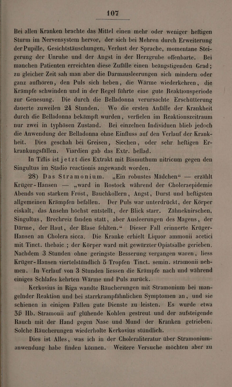Bei allen Kranken brachte das Mittel einen mehr oder weniger heftigen Sturm im Nervensystem hervor, der sich bei Mehren durch Erweiterung der Pupille, Gesichtstäuschungen, Verlust der Sprache, momentane Stei- gerung der Unruhe und der Angst in der Herzgrube offenbarte. Bei manchen Patienten erreichten diese Zufälle einen beängstigenden Grad; zu gleicher Zeit sah man aber die Darmausleerungen sich mindern oder ganz aufhören, den Puls sich heben, die Wärme wiederkehren, die Krämpfe schwinden und in der Regel führte eine gute Reaktionsperiode zur Genesung. Die durch die Belladonna verursachte Erschütterung dauerte zuweilen 24 Stunden. Wo die ersten Anfälle der Krankheit durch die Belladonna bekämpft wurden, verfielen im Reaktionszeitraum nur zwei in typhösen Zustand. Bei einzelnen Individuen blieb jedoch die Anwendung der Belladonna ohne Einfluss auf den Verlauf der Krank- heit. Dies geschah bei Greisen, Siechen, oder sehr. heftigen Er- krankungsfällen. Viardien gab das Extr. bellad. In Tiflis ist jetzt dies Extrakt mit Bismuthum nitricum gegen den Singultus im Stadio reactionis angewandt worden. 28) Das Stramonium. „Ein robustes Mädchen“ — erzählt Krüger-Hansen — „ward in Rostock während der Choleraepidemie Abends von starkem Frost, Bauchkollern, Angst, Durst und heftigsten allgemeinen Krämpfen befallen. Der Puls war unterdrückt, der Körper eiskalt, das Ansehn höchst entstellt, der Blick starr. Zähneknirschen, Singultus, Brechreiz fanden statt, aber Ausleerungen des Magens, der Därme, der Haut, der Blase fehlten.“ Dieser Fall erinnerte Krüger- Hansen an Cholera sicca. Die Kranke erhielt Liquor ammoniü acetici mit Tinct. thebaic.; der Körper ward mit gewürzter Opiatsalbe gerieben. Nachdem 3 Stunden ohne geringste Besserung vergangen waren, liess Krüger-Hansen viertelstündlich 5 Tropfen Tinct. semin. stramonii neh- men. In Verlauf von 3 Stunden liessen die Krämpfe nach und während einiges Schlafes kehrten Wärme und Puls zurück. Kerkovius in Riga wandte Räucherungen mit Stramonium bei man- gelnder Reaktion und bei starrkrampfähnlichen Symptomen an, und sie schienen in einigen Fällen gute Dienste zu leisten. Es wurde etwa 5ß Hb. Stramonii auf glühende Kohlen gestreut und der aufsteigende Rauch mit der Hand gegen Nase und Mund der Kranken getrieben. Solche Räucherungen wiederholte Kerkovius stündlich. Dies ist Alles, was ich in der Choleraliteratur über Stramonium- anwendung habe finden können. Weitere Versuche möchten aber zu