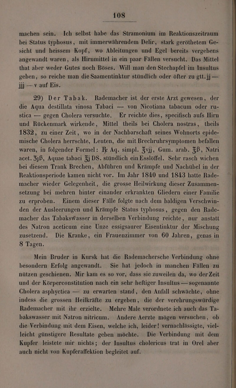 machen sein. Ich selbst habe das Stramonium im Reaktionszeitraum bei Status typhosus, mit immerwährendem Delir, stark geröthetem Ge- sicht und heissem Kopf, wo Ableitungen und Egel bereits vergebens angewandt waren, als Hirnmittel in ein paar Fällen versucht. Das Mittel that aber weder Gutes noch Böses. Will man den Stechapfel im Insultus geben, so reiche man die Saamentinktur stündlich oder öfter zu gtt.]] — jj — vauf Eis. 29) Der Tabak. Rademacher ist der erste Arzt gewesen, der die Aqua destillata vinosa Tabaci — von Nicotiana tabacum oder ru- stica — gegen Cholera versuchte. Er reichte dies, specifisch aufs Hirn und Rückenmark wirkende, Mittel theils bei Cholera nostras, theils 1832, zu einer Zeit, wo in der Nachbarschaft seines Wohnorts epide- mische Cholera herrschte, Leuten, die mit Brechruhrsymptomen befallen waren, in folgender Formel: Fr Ag. simpl. 3vjj, Gum. arab. ZB, Natri acet. 3)B, Aquae tabacı 3] DS. stündlich ein Esslöffel. Sehr rasch wichen bei diesem Trank Brechen, Abführen und Krämpfe und Nachübel in der Reaktionsperiode kamen nicht vor. Im Jahr 1840 und 1843 hatte Rade- macher wieder Gelegenheit, die grosse Heilwirkung dieser Zusammen- setzung bei mehren hinter einander erkrankten Gliedern einer Familie zu erproben. Einem dieser Fälle folgte nach dem baldigen Verschwin- den der Ausleerungen und Krämpfe Status typhosus, gegen den Rade- macher das Tabakswasser in derselben Verbindung reichte, nur anstatt des Natron aceticum eine Unze essigsaurer Eisentinktur der Mischung zusetzend. Die Kranke, ein Frauenzimmer von 60 Jahren, genas in 8 Tagen. Mein Bruder in Kursk hat die Rademachersche Verbindung ohne besondern Erfolg angewandt. Sie hat jedoch in manchen Fällen zu nützen geschienen. Mir kam es so vor, dass sie zuweilen da, wo der Zeit und der Körperconstitution nach ein sehr heftiger Insultus — sogenannte Cholera asphyctica — zu erwarten stand, den Anfall schwächte, ohne indess die grossen Heilkräfte zu ergeben, die der verehrungswürdige Rademacher mit ihr erzielte. Mehre Male verordnete ich auch das Ta- hakswasser mit Natron nitricum. Andere Aerzte mögen versuchen, ob die Verbindung mit dem Eisen, welche ich, leider! vernachlässigte, viel- leicht günstigere Resultate geben möchte. Die Verbindung mit dem Kupfer leistete mir nichts; der Insultus cholericus trat in Orel aber auch nicht von Kupferaffektion begleitet auf.