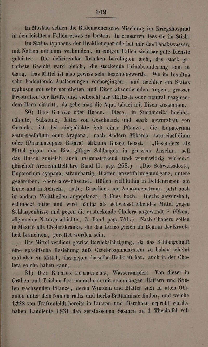 In Moskau schien die Rademachersche Mischung im Kriegshospital in den leichtern Fällen etwas zu leisten. In ernsteren liess sie im Stich. Im Status typhosus der Reaktionsperiode hat mir das Tabakswasser, . mit Natron nitricum verbunden, in einigen Fällen sichtbar gute Dienste geleistet. Die delirirenden Kranken beruhigten sich, das stark ge- röthete Gesicht ward bleich, die stockende Urinabsonderung kam in Gang. Das Mittel ist also gewiss sehr beachtenswerth. Wo im Insultus sehr bedeutende Ausleerungen vorhergingen, und nachher ein Status typhosus mit sehr gerötheten und Eiter absondernden Augen, grosser Prostration der Kräfte und vielleicht gar alkalisch oder neutral reagiren- dem Harn eintritt, da gebe man die Aqua tabaci mit Eisen zusammen. 30) Das Guaco oder Huaco. Diese, in Südamerika hochbe- rühmte, Substanz, bitter von Geschmack und stark gewürzhaft von Geruch , ist der eingedickte Saft einer Pflanze, die Eupatorium satureiaefolium oder Ayapana, nach Andern Mikania satureiaefolium oder (Pharmacopoea Batava) Mikania Guaco heisst. „Besonders als Mittel gegen den Biss giftiger Schlangen in grossem Ansehn, soll das Huaco zugleich auch magenstärkend und wurmwidrig wirken.“ (Bischoff Arzneimittellehre Band II. pag. 268.) „Die Schweissdoste, Eupatorium ayapana, stfauchartig, Blätter lanzettförmig und ganz, untere gegenüber, obere abwechselnd, Hüllen vielblüthig in Doldenrispen am Ende und in Achseln, roth; Brasilien, am Amazonenstrom, jetzt auch in andern Welttheilen angepflanzt, 3 Fuss hoch. Riecht gewürzhaft, schmeckt bitter und wird häufig als schweisstreibendes Mittel gegen Schlangenbisse und gegen die ansteckende Cholera angewandt.“ (Oken, allgemeine Naturgeschichte, 3. Band pag. 741.) Nach Chabert sollen in Mexico alle Cholerakranke, die das Guaco gleich im Beginn der Krank- heit brauchten, gerettet worden sein. Das Mittel verdient gewiss Berücksichtigung, da das Schlangengift eine specifische Beziehung aufs Cerebrospinalsystem zu haben scheint und also ein Mittel, das gegen dasselbe Heilkraft hat, auch in der Cho- lera solche haben kann, 31) Der Rumex aquaticus, Wasserampfer. Von dieser in Gräben und Teichen fast mannshoch mit schuhlangen Blättern und Stie- len wachsenden Pflanze, deren Wurzeln und Blätter sich in alten Offi- zinen unter dem Namen radix und herba Brittannicae finden, und welche 1822 von Trafvenfeldt bereits in Ruhren und Diarrhöen erprobt wurde, haben Landleute 1831 den zerstossenen Saamen zu 1 Theelöffel voll