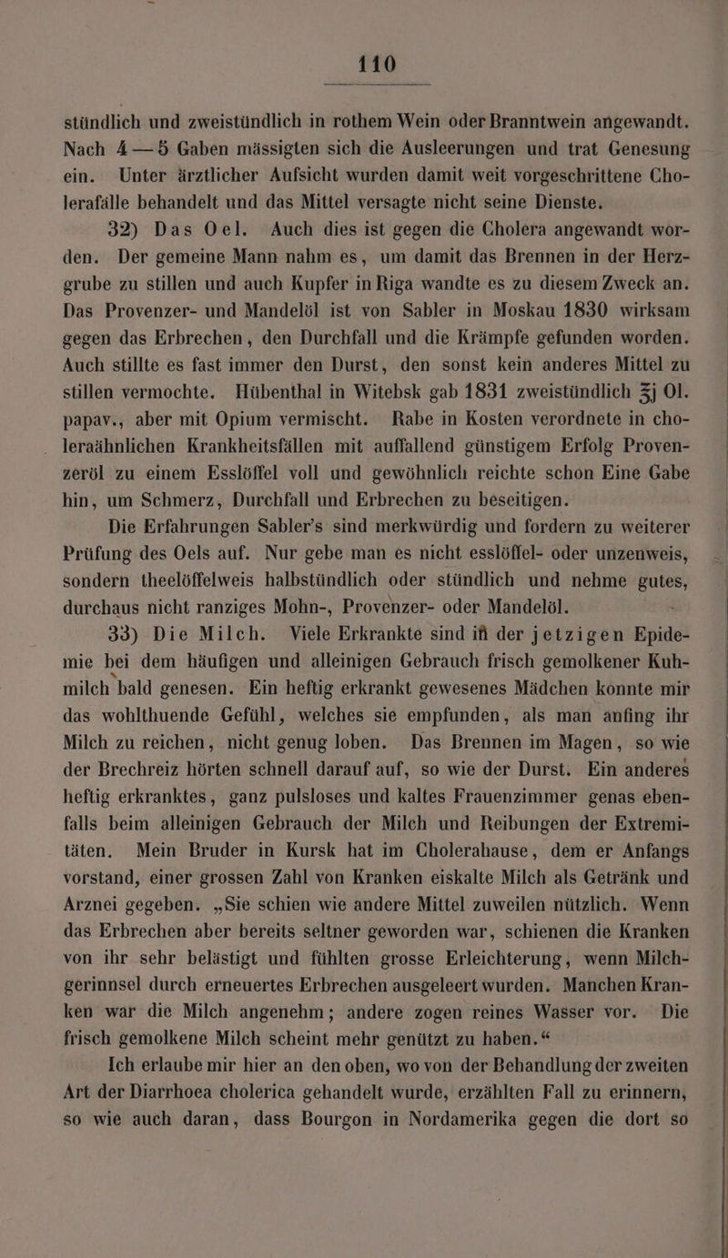 stündlich und zweistündlich in rothem Wein oder Branntwein angewandt. Nach 4—5 Gaben mässigten sich die Ausleerungen und trat Genesung ein. Unter ärztlicher Aufsicht wurden damit weit vorgeschrittene Cho- lerafälle behandelt und das Mittel versagte nicht seine Dienste. 32) Das Oel. Auch dies ist gegen die Cholera angewandt wor- den. Der gemeine Mann nahm es, um damit das Brennen in der Herz- grube zu stillen und auch Kupfer in Riga wandte es zu diesem Zweck an. Das Provenzer- und Mandelöl ist von Sabler in Moskau 1830 wirksam gegen das Erbrechen, den Durchfall und die Krämpfe gefunden worden. Auch stillte es fast immer den Durst, den sonst kein anderes Mittel zu stillen vermochte. Hübenthal in Witebsk gab 1831 zweistündlich 3] Ol. papav., aber mit Opium vermischt. Rabe in Kosten verordnete in cho- . leraähnlichen Krankheitsfällen mit auffallend günstigem Erfolg Proven- zeröl zu einem Esslöffel voll und gewöhnlich reichte schon Eine Gabe hin, um Schmerz, Durchfall und Erbrechen zu beseitigen. Die Erfahrungen Sabler’s sind merkwürdig und fordern zu weiterer Prüfung des Oels auf. Nur gebe man es nicht esslöffel- oder unzenweis, sondern theelöffelweis halbstündlich oder stündlich und nehme gutes, durchaus nicht ranziges Mohn-, Provenzer- oder Mandelöl. 33) Die Milch. Viele Erkrankte sind ifi der jetzigen Epide- mie bei dem häufigen und alleinigen Gebrauch frisch gemolkener Kuh- milch bald genesen. Ein heftig erkrankt gewesenes Mädchen konnte mir das wohlthuende Gefühl, welches sie empfunden, als man anfing ihr Milch zu reichen, nicht genug loben. Das Brennen im Magen, so wie der Brechreiz hörten schnell darauf auf, so wie der Durst. Ein anderes heftig erkranktes, ganz pulsloses und kaltes Frauenzimmer genas eben- falls beim alleinigen Gebrauch der Milch und Reibungen der Extremi- täten. Mein Bruder in Kursk hat im Cholerahause, dem er Anfangs vorstand, einer grossen Zahl von Kranken eiskalte Milch als Getränk und Arznei gegeben. „Sie schien wie andere Mittel zuweilen nützlich. Wenn das Erbrechen aber bereits seltner geworden war, schienen die Kranken von ihr sehr belästigt und fühlten grosse Erleichterung, wenn Milch- gerinnsel durch erneuertes Erbrechen ausgeleert wurden. Manchen Kran- ken war die Milch angenehm ; andere zogen reines Wasser vor. Die frisch gemolkene Milch scheint mehr genützt zu haben.“ Ich erlaube mir hier an den oben, wo von der Behandlung der zweiten Art der Diarrhoea cholerica gehandelt wurde, erzählten Fall zu erinnern, so wie auch daran, dass Bourgon in Nordamerika gegen die dort so