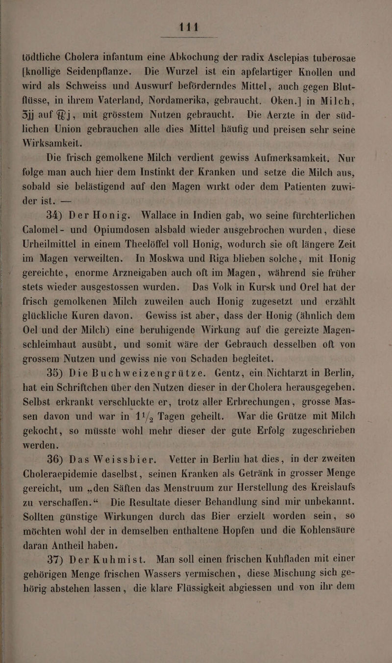 tödtliche Cholera infantum eine Abkochung der radix Asclepias tuberosae [knollige Seidenpflanze. Die Wurzel ist ein apfelartiger Knollen und wird als Schweiss und Auswurf beförderndes Mittel, auch gegen Blut- flüsse, in ihrem Vaterland, Nordamerika, gebraucht. Oken.] in Milch, Sjj auf Pj, mit grösstem Nutzen gebraucht. Die Aerzte in der süd- lichen Union gebrauchen alle dies Mittel häufig und preisen sehr seine Wirksamkeit. Die frisch gemolkene Milch verdient gewiss Aufmerksamkeit, Nur folge man auch hier dem Instinkt der Kranken und setze die Milch aus, sobald sie belästigend auf den Magen wırkt oder dem Patienten zuwi- der ist. — | 34) Der Honig. Wallace in Indien gab, wo seine fürchterlichen Galomel- und Opiumdosen alsbald wieder ausgebrochen wurden, diese Urheilmittel in einem Theelöffel voll Honig, wodurch sie oft längere Zeit im Magen verweilten. In Moskwa und Riga blieben solche, mit Honig gereichte, enorme Arzneigaben auch oft im Magen, während sie früher stets wieder ausgestossen wurden. Das Volk in Kursk und Orel hat der frisch gemolkenen Milch zuweilen auch Honig zugesetzt und erzählt glückliche Kuren davon. Gewiss ist aber, dass der Honig (ähnlich dem Oel und der Milch) eine beruhigende Wirkung auf die gereizte Magen- schleimhaut ausübt, und somit wäre der Gebrauch desselben oft von grossem Nutzen und gewiss nie von Schaden begleitet. 35) DieBuchweizengrütze. Gentz, ein Nichtarzt in Berlin, hat ein Schriftchen über den Nutzen dieser in der Cholera herausgegeben. Selbst erkrankt verschluckte er, trotz aller Erbrechungen , grosse Mas- sen davon und war in 1!/, Tagen geheilt. War die Grütze mit Milch gekocht, so müsste wohl mehr dieser der gute Erfolg zugeschrieben werden. 36) Das Weissbier. Vetter in Berlin hat dies, in der zweiten Choleraepidemie daselbst, seinen Kranken als Getränk in grosser Menge gereicht, um „den Säften das Menstruum zur Herstellung des Kreislaufs zu verschaffen.“ Die Resultate dieser Behandlung sind mir unbekannt. Sollten günstige Wirkungen durch das Bier erzielt worden sein, so möchten wohl der in demselben enthaltene Hopfen und die Kohlensäure daran Antheil haben. | 37) Der Kuhmist. Man soll einen frischen Kuhfladen mit einer gehörigen Menge frischen Wassers vermischen, diese Mischung sich ge- hörig abstehen lassen, die klare Flüssigkeit abgiessen und von ihr dem