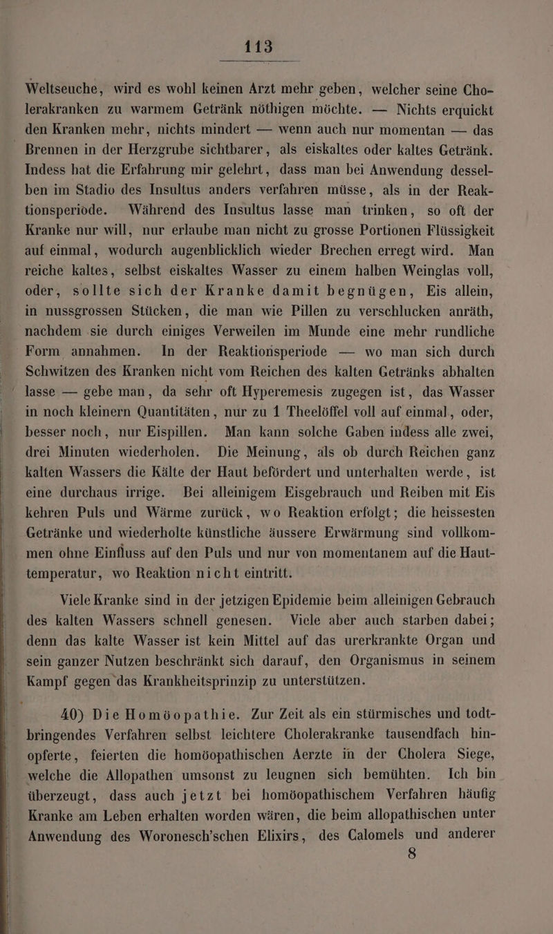 Weltseuche, wird es wohl keinen Arzt mehr geben, welcher seine Cho- lerakranken zu warmem Getränk nöthigen möchte. — Nichts erquickt den Kranken mehr, nichts mindert — wenn auch nur momentan — das - Brennen in der Herzgrube sichtbarer, als eiskaltes oder kaltes Getränk. Indess hat die Erfahrung mir gelehrt, dass man bei Anwendung dessel- ben im Stadio des Insultus anders verfahren müsse, als in der Reak- tionsperiode. Während des Insultus lasse man trinken, so oft der Kranke nur will, nur erlaube man nicht zu grosse Portionen Flüssigkeit auf einmal, wodurch augenblicklich wieder Brechen erregt wird. Man reiche kaltes, selbst eiskaltes Wasser zu einem halben Weinglas voll, oder, sollte sich der Kranke damit begnügen, Eis allein, in nussgrossen Stücken, die man wie Pillen zu verschlucken anräth, nachdem ‚sie durch einiges Verweilen im Munde eine mehr rundliche Form annahmen. In der Reaktionsperiode — wo man sich durch Schwitzen des Kranken nicht vom Reichen des kalten Getränks abhalten lasse — gebe man, da sehr oft Hyperemesis zugegen ist, das Wasser Ä in noch kleinern Quantitäten, nur zu 1 Theelöffel voll auf einmal, oder, ‘ besser noch, nur Eispillen. Man kann solche Gaben indess alle zwei, drei Minuten wiederholen. Die Meinung, als ob durch Reichen ganz kalten Wassers die Kälte der Haut befördert und unterhalten werde, ist eine durchaus irrige. Bei alleinigem Eisgebrauch und Reiben mit Eis kehren Puls und Wärme zurück, wo Reaktion erfolgt; die heissesten Getränke und wiederholte künstliche äussere Erwärmung sind vollkom- men ohne Einfluss auf den Puls und nur von momentanem auf die Haut- temperatur, wo Reaktion nicht eintritt. Viele Kranke sind in der jetzigen Epidemie beim alleinigen Gebrauch des kalten Wassers schnell genesen. Viele aber auch starben dabei; denn das kalte Wasser ist kein Mittel auf das urerkrankte Organ und sein ganzer Nutzen beschränkt sich darauf, den Organismus in seinem Kampf gegen das Krankheitsprinzip zu unterstützen. 40) Die Homöopathie. Zur Zeit als ein stürmisches und todt- bringendes Verfahren selbst leichtere Cholerakranke tausendfach hin- opferte, feierten die homöopathischen Aerzte in der Cholera Siege, welche die Allopathen umsonst zu leugnen sich bemühten. Ich bin überzeugt, dass auch jetzt bei homöopathischem Verfahren häufig Kranke am Leben erhalten worden wären, die beim allopathischen unter Anwendung des Woronesch’schen Elixirs, des Calomels und anderer 6)