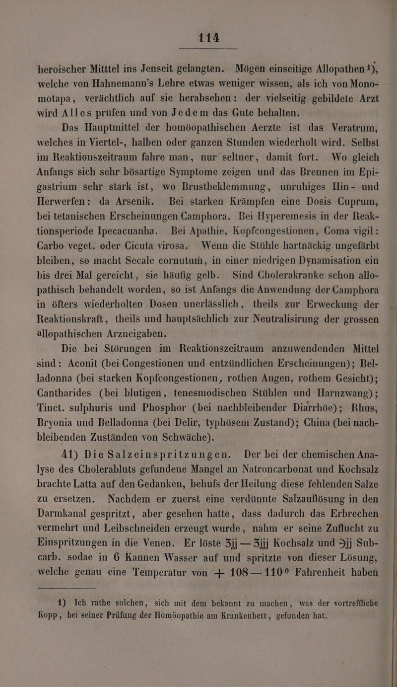 heroischer Mitttel ins Jenseit gelangten. Mögen einseitige Allopathen 1), welche von Hahnemann’s Lehre etwas weniger wissen, als ich von Mono- motapa, verächtlich auf sie herabsehen : der vielseitig gebildete Arzt wird Alles prüfen und von Jedem das Gute behalten. Das Hauptmittel der homöopathischen Aerzte ist das Veratrum, welches in Viertel-, halben oder ganzen Stunden wiederholt wird. Selbst im Reaktionszeitraum fahre man, nur seltner, damit fort: Wo gleich Anfangs sich sehr bösartige Symptome zeigen und das Brennen im Epi- gastrium sehr stark ist, wo Brustbeklemmung, unruhiges Hin- und Herwerfen: da Arsenik. Bei starken Krämpfen eine Dosis GCuprum, bei tetanischen Erscheinungen Gamphora. Bei Hyperemesis in der Reak- tionsperiode Ipecacuanha. Bei Apathie, Kopfcongestionen, Goma vigil: CGarbo veget. oder Cicuta virosa.. Wenn die Stühle hartnäckig. ungefärbt bleiben, so macht Secale cornutum, in einer niedrigen Dynamisation ein bis drei Mal gereicht, sie häufig gelb. Sind Cholerakranke schon allo- pathisch behandelt worden, so ist Anfangs die Anwendung der Camphora in öfters wiederholten Dosen unerlässlich, theils zur Erweckung der Reaktionskraft, theils und hauptsächlich zur Neutralisirung der grossen allopathischen Arzneigaben. Die bei Störungen im Reaktionszeitraum anzuwendenden Mittel sind : Aconit (bei CGongestionen und entzündlichen Erscheinungen); Bel- ladonna (bei starken Kopfcongestionen, rothen Augen, rothem Gesicht); Gantharides (bei blutigen, tenesmodischen Stühlen und Harnzwang) ; Tinct. sulphuris und Phosphor (bei nachbleibender Diarrhöe); Rhus, Bryonia und Belladonna (bei Delir, typhösem Zustand); China (bei nach- bleibenden Zuständen von Schwäche). 41) Die Salzeinspritzungen. Der bei der chemischen Ana- Iyse des Cholerabluts gefundene Mangel an Natroncarbonat und Kochsalz brachte Latta auf den Gedanken, behufs der Heilung diese fehlenden Salze zu ersetzen. Nachdem er zuerst eine verdünnte Salzauflösung in den Darmkanal gespritzt, aber gesehen hatte, dass dadurch das Erbrechen. Einspritzungen in die Venen. Er löste 3jj —3jjj Kochsalz und Jjj Sub- carb. sodae in 6 Kannen Wasser auf und spritzte von dieser Lösung, welche genau eine Temperatur von + 108— 110° Fahrenheit haben Kopp, bei seiner Prüfung der Homöopathie am Krankenbett, gefunden hat,