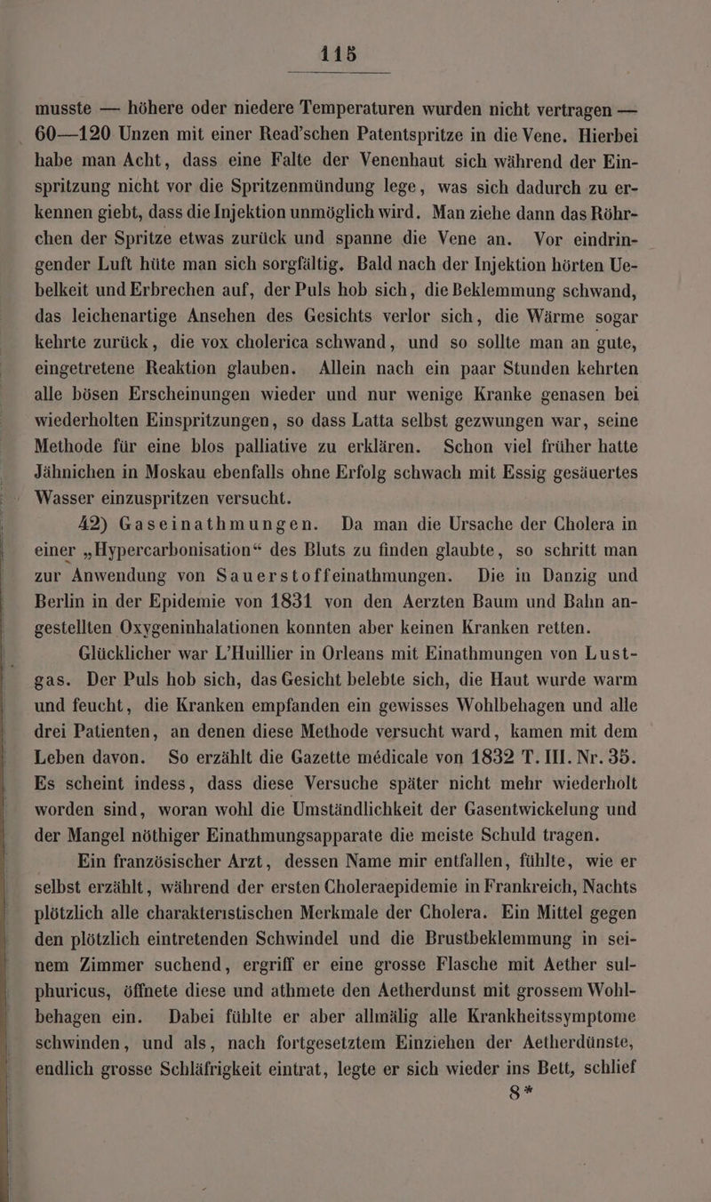 musste — höhere oder niedere Temperaturen wurden nicht vertragen — - 60—120 Unzen mit einer Read’schen Patentspritze in die Vene. Hierbei habe man Acht, dass eine Falte der Venenhaut sich während der Ein- spritzung nicht vor die Spritzenmündung lege, was sich dadurch zu er- kennen giebt, dass dieInjektion unmöglich wird. Man ziehe dann das Röhr- chen der Spritze etwas zurück und spanne die Vene an. Vor eindrin- gender Luft hüte man sich sorgfältig. Bald nach der Injektion hörten Ue- belkeit und Erbrechen auf, der Puls hob sich, die Beklemmung schwand, das leichenartige Ansehen des Gesichts verlor sich, die Wärme sogar kehrte zurück, die vox cholerica schwand, und so sollte man an gute, eingetretene Reaktion glauben. Allein nach ein paar Stunden kehrten alle bösen Erscheinungen wieder und nur wenige Kranke genasen bei wiederholten Einspritzungen, so dass Latta selbst gezwungen war, seine Methode für eine blos palliative zu erklären. Schon viel früher hatte Jähnichen in Moskau ebenfalls ohne Erfolg schwach mit Essig gesäuertes A2) Gaseinathmungen. Da man die Ursache der Cholera in einer „Hypercarbonisation“ des Bluts zu finden glaubte, so schritt man zur Anwendung von Sauerstoffeinathmungen. Die in Danzig und Berlin in der Epidemie von 1831 von den Aerzten Baum und Bahn an- gestellten Oxygeninhalationen konnten aber keinen Kranken retten. Glücklicher war L’Huillier in Orleans mit Einathmungen von Lust- gas. Der Puls hob sich, das Gesicht belebte sich, die Haut wurde warm und feucht, die Kranken empfanden ein gewisses Wohlbehagen und alle drei Patienten, an denen diese Methode versucht ward, kamen mit dem Leben davon. So erzählt die Gazette medicale von 1832 T. II. Nr. 35. Es scheint indess, dass diese Versuche später nicht mehr wiederholt worden sind, woran wohl die Umständlichkeit der Gasentwickelung und der Mangel nöthiger Einathmungsapparate die meiste Schuld tragen. Ein französischer Arzt, dessen Name mir entfallen, fühlte, wie er selbst erzählt, während der ersten Choleraepidemie in Frankreich, Nachts plötzlich alle charakterıstischen Merkmale der Cholera. Ein Mittel gegen den plötzlich eintretenden Schwindel und die Brustbeklemmung in sei- nem Zimmer suchend, ergriff er eine grosse Flasche mit Aether sul- phuricus, öffnete diese und athmete den Aetherdunst mit grossem Wohl- behagen ein. Dabei fühlte er aber allmälig alle Krankheitssymptome schwinden, und als, nach fortgesetztem Einziehen der Aetherdünste, endlich grosse Schläfrigkeit eintrat, legte er sich wieder ins Bett, schlief S *