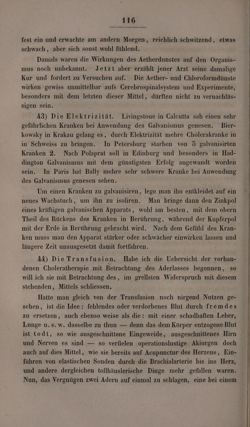 fest ein und erwachte am andern Morgen, reichlich schwitzend,, etwas schwach , aber sich sonst wohl fühlend. Damals waren die Wirkungen des Aetherdunstes auf den Organis- mus noch unbekannt. Jetzt aber erzählt jener Arzt. seine damalige Kur und fordert zu Versuchen auf. Die Aether- und Chloroformdünste wirken gewiss unmittelbar aufs Gerebrospinalsystem und Experimente, besonders mit dem letzten dieser Mittel, dürften nicht zu vernachläs- sigen sein. A3) Die Elektrizität. Livingstone in Calcutta sah einen sehr gefährlichen Kranken bei Anwendung des Galvanismus genesen. Bier- kowsky in Krakau gelang es, durch Elektrizität mehre Cholerakranke in in Schweiss zu bringen. In Petersburg starben von 5 galvanisirten Kranken 2. Nach Polaprat soll in Edinburg und besonders in Had- dington Galvanısmus mit dem günstigsten Erfolg angewandt worden sein. In Paris hat Bally mehre sehr schwere Kranke bei Anwendung des Galvanismus genesen sehen. Um einen Kranken zu galvanisiren, lege man ihn entkleidet auf ein neues Wachstuch, um ihn zu isoliren. Man bringe dann den Zinkpol eines kräftigen galvanischen Apparats, wohl am besten, mit dem obern Theil des Rückens des Kranken in Berührung, während der Kupferpol mit der Erde in Berührung gebracht wird. Nach dem Gefühl des Kran- ken muss man den Apparat stärker oder. schwächer einwirken lassen und längere Zeit unausgesetzt damit fortfahren. A&amp;) Die Transfusion. Habe ich die Uebersicht der vorhan- denen Choleratherapie mit Betrachtung des Aderlasses begonnen, so will ich sie mit Betrachtung des, im grellsten Widerspruch mit diesem stehenden, Mittels schliessen, | Hatte man gleich von der Transfusion noch nirgend Nutzen ge- sehen, ist die Idee: fehlendes oder verdorbenes Blut durch fremdes zu ersetzen, auch ebenso weise als die: mit einer schadhaften Leber, Lunge u.s. w. dasselbe zu thun — denn das dem Körper entzogene Blut ist todt, so wie ausgeschnittene Eingeweide, ausgeschnittenes Hirn und Nerven es sind — so verfielen operationslustige Akiurgen doch auch auf dies Mittel, wie sie bereits auf Acupunctur des Herzens, Ein- führen von elastischen Sonden durch die Brachialarterie bis ins Herz, und andere dergleichen tollhäuslerische Dinge mehr gefallen waren. Nun, das Vergnügen zwei Adern auf einmal zu schlagen, eine bei einem