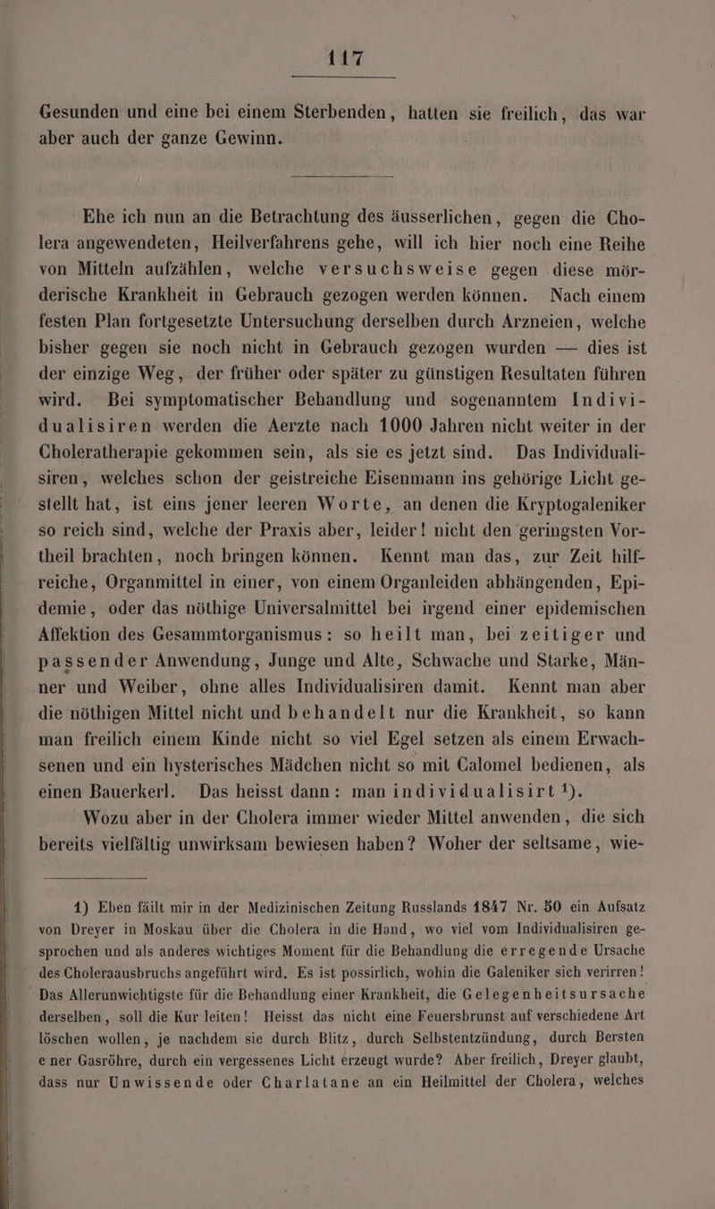 Gesunden und eine bei einem Sterbenden, hatten sie freilich, das war aber auch der ganze Gewinn. Ehe ich nun an die Betrachtung des äusserlichen, gegen die Cho- lera angewendeten, Heilverfahrens gehe, will ich hier noch eine Reihe von Mitteln aufzählen, welche versuchsweise gegen diese mör- derische Krankheit in Gebrauch gezogen werden können. Nach einem festen Plan fortgesetzte Untersuchung derselben durch Arzneien, welche bisher gegen sie noch nicht in Gebrauch gezogen wurden — dies ist der einzige Weg, der früher oder später zu günstigen Resultaten führen wird. Bei symptomatischer Behandlung und sogenanntem Indivi- dualisiren werden die Aerzte nach 1000 Jahren nicht weiter in der Choleratherapie gekommen sein, als sie es jetzt sind. Das Individuali- siren, welches schon der geistreiche Eisenmann ins gehörige Licht ge- stellt hat, ist eins jener leeren Worte, an denen die Kryptogaleniker so reich sind, welche der Praxis aber, leider! nicht den geringsten Vor- theil brachten, noch bringen können. Kennt man das, zur Zeit hilf- reiche, Organmittel in einer, von einem Organleiden abhängenden, Epi- demie, oder das nöthige Universalmittel bei irgend einer epidemischen Affektion des Gesammtorganismus: so heilt man, bei zeitiger und passender Anwendung, Junge und Alte, Schwache und Starke, Män- ner und Weiber, ohne alles Individualisiren damit. Kennt man aber die nöthigen Mittel nicht und behandelt nur die Krankheit, so kann man freilich einem Kinde nicht so viel Egel setzen als einem Erwach- senen und ein hysterisches Mädchen nicht so mit Calomel bedienen, als einen Bauerkerl. Das heisst dann: man individualisirt®). Wozu aber in der Cholera immer wieder Mittel anwenden, die sich bereits vielfältig unwirksam bewiesen haben? Woher der seltsame, wie- 4) Eben fäilt mir in der Medizinischen Zeitung Russlands 1847 Nr. 50 ein Aufsatz von Dreyer in Moskau über die Cholera in die Hand, wo viel vom Individualisiren ge- sprochen und als anderes wichtiges Moment für die Behandlung die erregende Ursache des Choleraausbruchs angeführt wird. Es ist possirlich, wohin die Galeniker sich verirren! Das Allerunwichtigste für die Behandlung einer Krankheit, die Gelegenheitsu rsache derselben , soll die Kur leiten! Heisst das nicht eine Feuersbrunst auf verschiedene Art löschen wollen, je nachdem sie durch Blitz, durch Selbstentzündung, durch Bersten ener Gasröhre, durch ein vergessenes Licht erzeugt wurde? Aber freilich, Dreyer glaubt, dass nur Unwissende oder Charlatane an ein Heilmittel der Cholera, welches