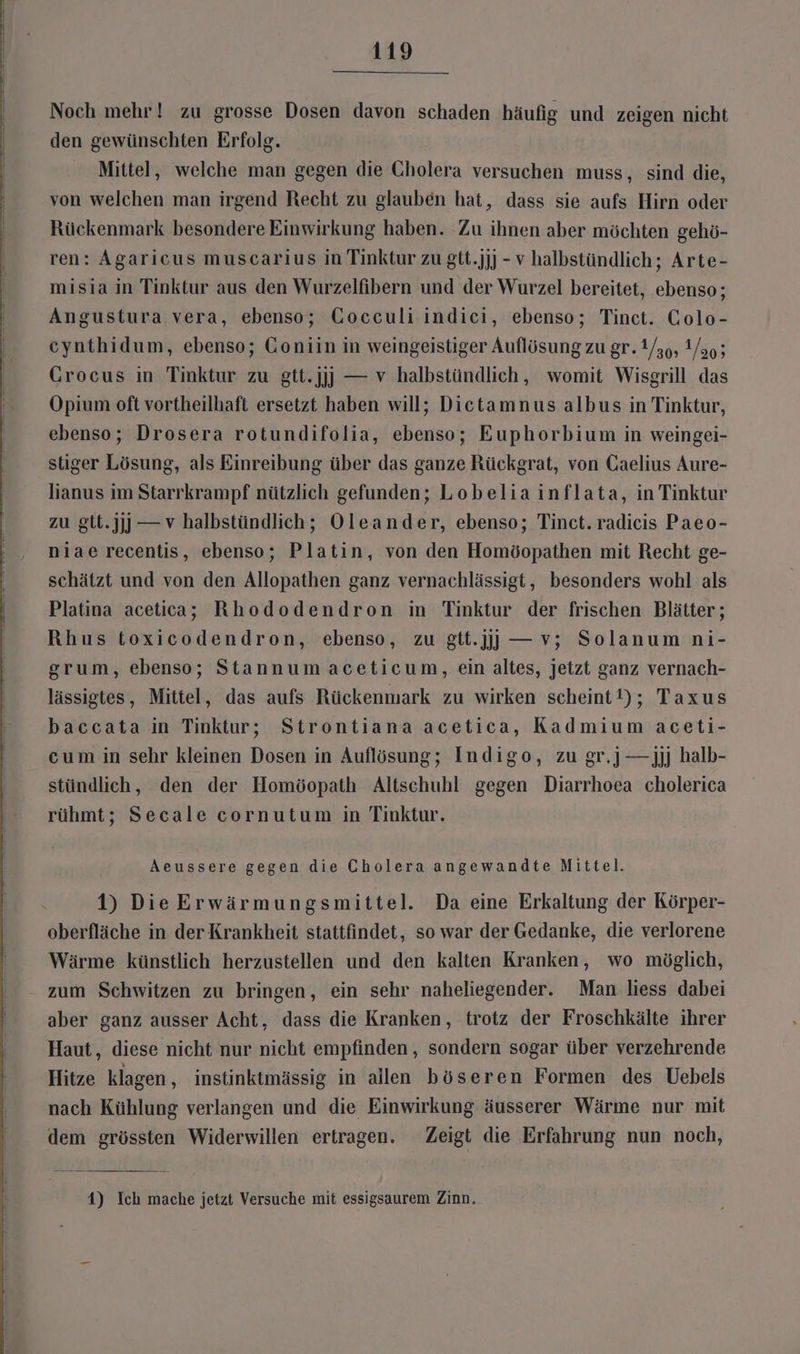 Noch mehr ! zu grosse Dosen davon schaden häufig und zeigen nicht den gewünschten Erfolg. Mittel, welche man gegen die Cholera versuchen muss, sind die, von welchen man irgend Recht zu glauben hat, dass sie aufs Hirn oder Rückenmark besondere Einwirkung haben. Zu ihnen aber möchten gehö- ren: Agaricus muscarius in Tinktur zu gtt.jj) - v halbstündlich; Arte- misia in Tinktur aus den Wurzelfibern und der Wurzel bereitet, ebenso; Angustura vera, ebenso; Gocculi indici, ebenso; Tinct. Colo- cynthidum, ebenso; Goniin in weingeistiger Auflösung zu gr. 1/39, Y/ao; Grocus in Tinktur zu gtt.jjj] — v halbstündlich, womit Wisgrill das Opium oft vortheilhaft ersetzt haben will; Dietamnus albus in Tinktur, ebenso; Drosera rotundifolia, ebenso; Euphorbium in weingei- stiger Lösung, als Einreibung über das ganze Rückgrat, von Gaelius Aure- lianus im Starrkrampf nützlich gefunden; Lobeliainflata, in Tinktur zu gtt.jjj) — v halbstündlich; Oleander, ebenso; Tinct. radicis Paeo- niae recentis, ebenso; Platin, von den Homöopathen mit Recht ge- schätzt und von den Allopathen ganz vernachlässigt, besonders wohl als Platina acetica; Rhododendron in Tinktur der frischen Blätter; Rhus toxicodendron, ebenso, zu gtt.jjj] —v; Solanum ni- grum, ebenso; Stannumaceticum, ein altes, jetzt ganz vernach- lässigtes, Mittel, das aufs Rückenmark zu wirken scheint!); Taxus baccata in Tinktur; Strontiana acetica, Kadmium aceti- cum in sehr kleinen Dosen in Auflösung; Indigo, zu gr.) —jjj halb- stündlich, den der Homöopath Altschuhl gegen Diarrhoea cholerica rühmt; Secale cornutum in Tinktur. Aeussere gegen die Cholera angewandte Mittel. 1) DieErwärmungsmittel. Da eine Erkaltung der Körper- oberfläche in der Krankheit stattfindet, so war der Gedanke, die verlorene Wärme künstlich herzustellen und den kalten Kranken, wo möglich, zum Schwitzen zu bringen, ein sehr naheliegender. Man liess dabei aber ganz ausser Acht, dass die Kranken, trotz der Froschkälte ihrer Haut, diese nicht nur nicht empfinden, sondern sogar über verzehrende Hitze klagen, instinktmässig in allen böseren Formen des Uebels nach Kühlung verlangen und die Einwirkung äusserer Wärme nur mit dem grössten Widerwillen ertragen. Zeigt die Erfahrung nun noch, 4) Ich mache jetzt Versuche mit essigsaurem Zinn.