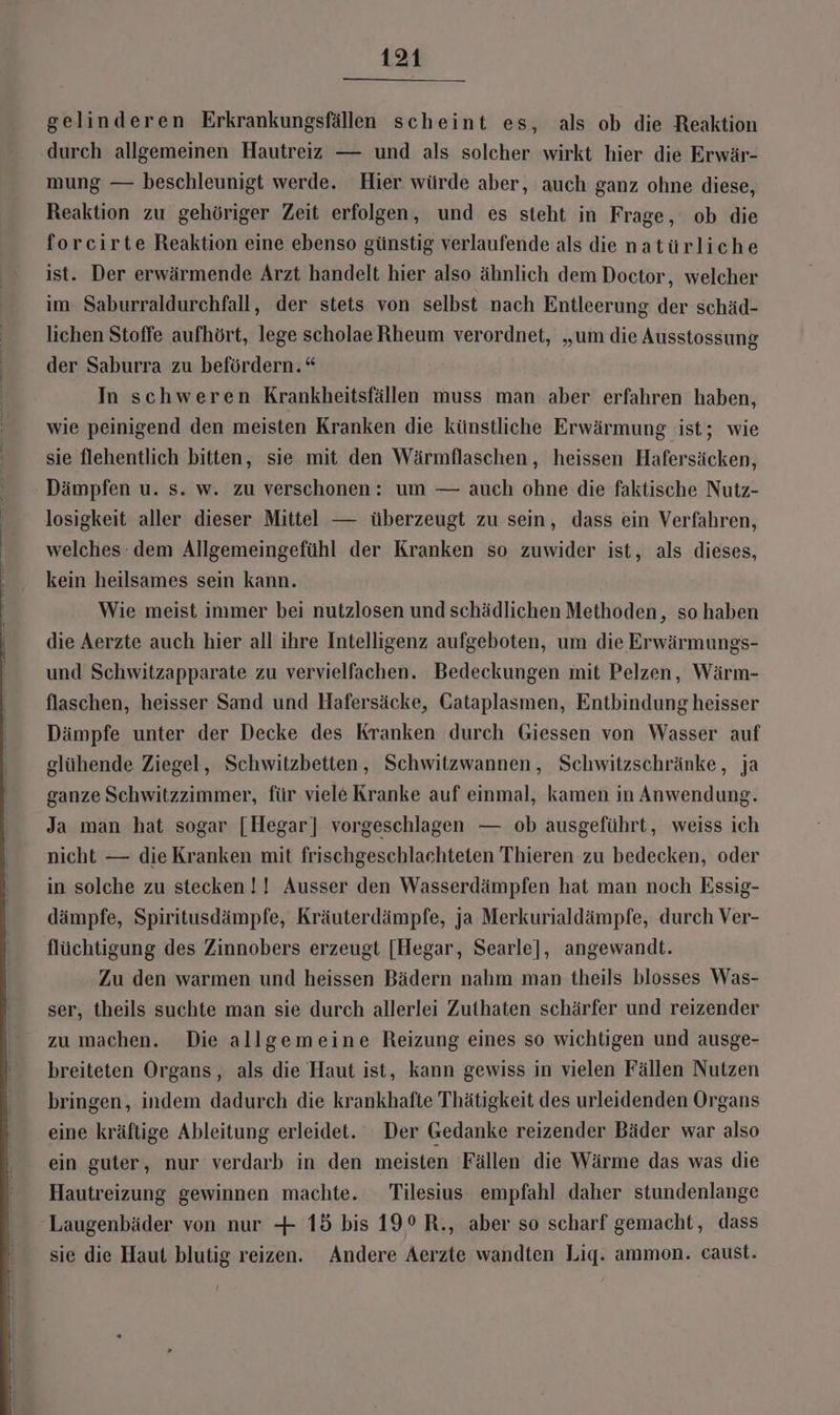 gelinderen Erkrankungsfällen scheint es, als ob die Reaktion durch allgemeinen Hautreiz — und als solcher wirkt hier die Erwär- mung — beschleunigt werde. Hier würde aber, auch ganz ohne diese, Reaktion zu gehöriger Zeit erfolgen, und es steht in Frage, ob die forcirte Reaktion eine ebenso günstig verlaufende als die natürliche ist. Der erwärmende Arzt handelt hier also ähnlich dem Doctor, welcher im Saburraldurchfall, der stets von selbst nach Entleerung der schäd- lichen Stoffe aufhört, lege scholae Rheum verordnet, „um die Ausstossung der Saburra zu befördern.“ In schweren Krankheitsfällen muss man aber erfahren haben, wie peinigend den meisten Kranken die künstliche Erwärmung ist; wie sie flehentlich bitten, sie mit den Wärmflaschen, heissen Hafersäcken, Dämpfen u. s. w. zu verschonen: um — auch ohne die faktische Nutz- losigkeit aller dieser Mittel — überzeugt zu sein, dass ein Verfahren, welches dem Allgemeingefühl der Kranken so zuwider ist, als dieses, kein heilsames sein kann. Wie meist immer bei nutzlosen und schädlichen Methoden, so haben die Aerzte auch hier all ihre Intelligenz aufgeboten, um die Erwärmungs- und Schwitzapparate zu vervielfachen. Bedeckungen mit Pelzen, Wärm- flaschen, heisser Sand und Hafersäcke, Cataplasmen, Entbindung heisser Dämpfe unter der Decke des Kranken durch Giessen von Wasser auf glühende Ziegel, Schwitzbetten, Schwitzwannen, Schwitzschränke, ja ganze Schwitzzimmer, für viele Kranke auf einmal, kamen in Anwendung. Ja man hat sogar [Hegar] vorgeschlagen — ob ausgeführt, weiss ich nicht — die Kranken mit frischgeschlachteten Thieren zu bedecken, oder in solche zu stecken !! Ausser den Wasserdämpfen hat man noch Essig- dämpfe, Spiritusdämpfe, Kräuterdämpfe, ja Merkurialdämpfe, durch Ver- flüchtigung des Zinnobers erzeugt [Hegar, Searle], angewandt. Zu den warmen und heissen Bädern nahm man theils blosses Was- ser, theils suchte man sie durch allerlei Zuthaten schärfer und reizender zu machen. Die allgemeine Reizung eines so wichtigen und ausge- breiteten Organs, als die Haut ist, kann gewiss in vielen Fällen Nutzen bringen, indem dadurch die krankhafte Thätigkeit des urleidenden Organs eine kräftige Ableitung erleidet. Der Gedanke reizender Bäder war also ein guter, nur verdarb in den meisten Fällen die Wärme das was die Hautreizung gewinnen machte. Tilesius empfahl daher stundenlange Laugenbäder von nur + 15 bis 19° R., aber so scharf gemacht, dass sie die Haut blutig reizen. Andere Aerzte wandten Lig. ammon. caust.