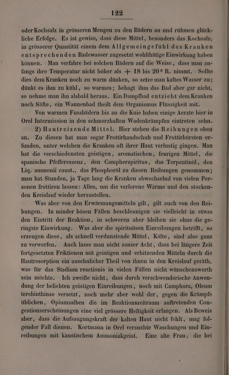 oder Kochsalz in grösseren Mengen zu den Bädern an und rühmen glück- liche Erfolge. Es ist gewiss, dass diese Mittel, besonders das Kochsalz, in grösserer Quantität einem dem Allgemeingefühl desKranken entsprechenden Badewasser zugesetzt wohlthätige Einwirkung haben können. Man verfahre bei solchen Bädern auf die Weise, dass man an- fangs ihre Temperatur nicht höher als + 18 bis 20° R. nimmt. Sollte dies dem Kranken noch zu warm dünken, so setze man kaltes Wasser zu; dünkt es ihm zu kühl, so warmes; behagt ihm das Bad aber gar nicht, so nehme man ihn alsbald heraus. Ein Dampfbad entzieht dem Kranken noch Säfte, ein Wannenbad theilt dem Organismus Flüssigkeit mit. Von warmen Fussbädern bis an die Knie haben einige Aerzte hier in Orel Intermission in den schmerzhaften Wadenkrämpfen eintreten sehn. 2) Hautreizende Mittel. Hier stehen die Reibungen oben an. Zu diesen hat man sogar Frottirhandschuh und Frottirbürsten er- funden, unter welchen die Kranken oft ihrer Haut verlustig gingen. Man hat die verschiedensten geistigen, aromatischen, feurigen Mittel, die spanische Pfefferessenz, den Gampherspiritus, das Terpentinöl, den Lig. ammonii caust., das Phosphoröl zu diesen Reibungen genommen; man hat Stunden, ja Tage lang die Kranken abwechselnd von vielen Per- sonen frottiren lassen: Alles, um die verlorene Wärme und den stocken- den Kreislauf wieder herzustellen. Was aber von den Erwärmungsmitteln gilt, gilt auch von den Rei- bungen. In minder bösen Fällen beschleunigen sie vielleicht in etwas den Eintritt der Reaktion, in schweren aber bleiben sie ohne die ge- ringste Einwirkung. Was aber die spirituösen Einreibungen betrifft, so erzeugen diese, als schnell verdunstende Mittel, Kälte, sind also ganz zu verwerfen. Auch lasse man nicht ausser Acht, dass bei längere Zeit fortgesetzten Friktionen mit geistigen und erhitzenden Mitteln durch die Hautresorption ein ansehnlicher Theil von ihnen in den Kreislauf geräth, was für das Stadium reactionis in vielen Fällen nicht wünschenswerth sein möchte. Ich zweifle nicht, dass durch verschwenderische Anwen- dung der beliebten geistigen Einreibungen, noch mit Camphora, Oleum terebinthinae versetzt, noch mehr aber wohl der, gegen die Krämpfe üblichen, Opiumsalben die im Reaktionszeitraum auftretenden Con- gestionserscheinungen eine viel grössere Heftigkeit erlangen. Als Beweis aber, dass die Aufsaugungskraft der kalten Haut nicht fehlt, mag fol- gender Fall dienen. Kortmann in Orel versuchte Waschungen und Ein- reibungen mit kaustischem Ammoniakgeist. Eine alte Frau, die bei