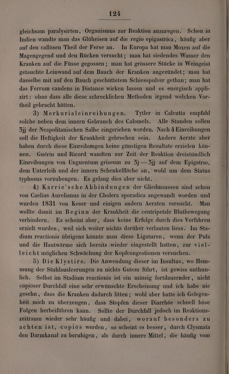 gleichsam paralysirten, Organismus zur Reaktion anzuregen. Schon in Indien wandte man das Glüheisen auf die regio epigastrica, häufig aber auf den callösen Theil der Ferse an. In Europa hat man Moxen auf die Magengegend und den Rücken versucht; man hat siedendes Wasser den Kranken auf die Füsse gegossen ; man hat grössere Stücke in Weingeist getauchte Leinwand auf dem Bauch der Kranken angezündet; man hat dasselbe mit auf den Bauch geschüttetem Schiesspulver gethan; man hat das Ferrum candens in Distance wirken lassen und es energisch appli- zirt: ohne dass alle diese schrecklichen Methoden irgend welchen Vor- theil gebracht hätten. 3) Merkurialeinreibungen. Tytler in Calcutta empfahl solche neben dem innern Gebrauch des Galomels. Alle Stunden sollen 5jj der Neapolitanischen Salbe eingerieben werden. Nach A Einreibungen soll die Heftigkeit der Krankheit gebrochen sein. Andere Aerzte aber haben durch diese Einreibungen keine günstigen Resultate erzielen kön- nen. Guerin und Ricord wandten zur Zeit der Reaktion dreistündlich Einreibungen von Unguentum griseum zu 3j—3jj auf dem Epigatrıo, dem Unterleib und der innern Schenkelfläche an, wohl um dem Status typhosus vorzubeugen. Es gelang dies aber nicht. A) Karrie’sche Abbindungen der Gliedmaassen sind schon von Gaelius Aurelianus in der Cholera sporadica angewandt worden und wurden 1831 von Koser und einigen andern Aerzten versucht. Man wollte damit im Beginn der Krankheit die centripetale Blutbewegung verhindern. Es scheint aber, dass keine Erfolge durch dies Verfahren erzielt wurden, weil sich weiter nichts darüber verlauten liess. Im Sta- dium reactionis übrigens könnte man diese Ligaturen, wenn der Puls und die Hautwärme sich bereits ‚wieder eingestellt hatten, zur viel- leicht möglichen Schwächung der Kopfcongestionen versuchen. 5) Die Klystire. Die Anwendung dieser im Insultus, wo Hem- mung der Stuhlausleerungen zu nichts Gutem führt, ist gewiss unthun- lich. Selbst im Stadium reactionis ist ein mässig fortdauernder, nicht copiöser Durchfall eine sehr erwünschte Erscheinung und ich habe nie gesehn, dass die Kranken dadurch litten ; wohl aber hatte ich Gelegen- heit wich zu überzeugen, dass Stopfen dieser Diarrhöe schnell böse Folgen herbeiführen kann. Sollte der Durchfall jedoch im Reaktions- zeitraum wieder sehr häufig und dabei, worauf besonders zu achten ist, copiös werden, so scheint es besser, durch Clysmata den Darmkanal zu beruhigen, als durch innere Mittel, die häufig vom