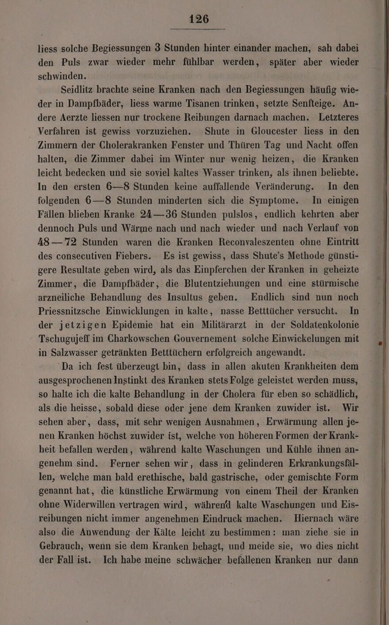 liess solche Begiessungen 3 Stunden hinter einander machen, sah dabei den Puls zwar wieder mehr fühlbar werden, später aber wieder schwinden. Seidlitz brachte seine Kranken nach den Begiessungen häufig wie- der in Dampfbäder, liess warme Tisanen trinken, setzte Senfteige. An- dere Aerzte liessen nur trockene Reibungen darnach machen. Letzteres Verfahren ist gewiss vorzuziehen. Shute in Gloucester liess in den Zimmern der Cholerakranken Fenster und Thüren Tag und Nacht offen halten, die Zimmer dabei im Winter nur wenig heizen, die Kranken leicht bedecken und sie soviel kaltes Wasser trinken, als ihnen beliebte. In den ersten 6—8 Stunden keine auffallende Veränderung. In den folgenden 6—8 Stunden minderten sich die Symptome. In einigen Fällen blieben Kranke 24—36 Stunden pulslos, endlich kehrten aber dennoch Puls und Wärme nach und nach wieder und nach Verlauf von A8— 72 Stunden waren die Kranken Reconvaleszenten ohne Eintritt des consecutiven Fiebers. Es ist gewiss, dass Shute’s Methode günsti- gere Resultate geben wird, als das Einpferchen der Kranken in geheizte Zimmer, die Dampfbäder, die Blutentziehungen und eine stürmische arzneiliche Behandlung des Insultus geben. Endlich sind nun noch Priessnitzsche Einwicklungen in kalte, nasse Betttücher versucht. In der jetzigen Epidemie hat ein Militärarzt in der Soldatenkolonie Tschugujeff im Charkowschen Gouvernement solche Einwickelungen mit in Salzwasser getränkten Betttüchern erfolgreich angewandt. ‘Da ich fest überzeugt bin, dass in allen akuten Krankheiten dem ausgesprochenen Instinkt des Kranken stets Folge geleistet werden muss, so halte ich die kalte Behandlung in der Cholera für eben so schädlich, als die heisse, sobald diese oder jene dem Kranken zuwider ist. Wir sehen aber, dass, mit sehr wenigen Ausnahmen, Erwärmung allen je- nen Kranken höchst zuwider ist, welche von höheren Formen der Krank- heit befallen werden, während kalte Waschungen und Kühle ihnen an- genehm sind. Ferner sehen wir, dass in gelinderen Erkrankungsfäl- len, welche man bald erethische, bald gastrische, oder gemischte Form genannt hat, die künstliche Erwärmung von einem Theil der Kranken ohne Widerwillen vertragen wird, während kalte Waschungen und Eis- reibungen nicht immer angenehmen Eindruck machen. Hiernach wäre _ also die Anwendung der Kälte leicht zu bestimmen: man ziehe sie in Gebrauch, wenn sie dem Kranken behagt, und meide sie, wo dies nicht der Fall ist. Ich habe meine schwächer befallenen Kranken nur dann