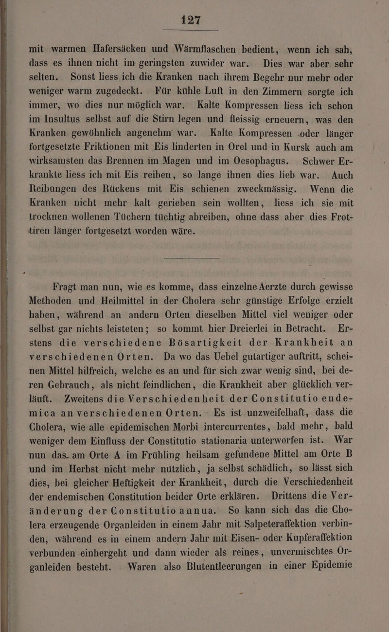 mit warmen Hafersäcken und Wärmflaschen bedient, wenn ich sah, dass es ihnen nicht im geringsten zuwider war. Dies war aber sehr selten. Sonst liess ich die Kranken nach ihrem Begehr nur mehr oder weniger warm zugedeckt. Für kühle Luft in den Zimmern sorgte ich immer, wo dies nur möglich war, Kalte Kompressen liess ich schon im Insultus selbst auf die Stirn legen und fleissig erneuern, was den Kranken gewöhnlich angenehm‘ war. Kalte Kompressen .oder länger fortgesetzte Friktionen mit Eis linderten in Orel und in Kursk auch am wirksamsten das Brennen im Magen und im Oesophagus. Schwer Er- krankte liess ich mit Eis reiben, so lange ihnen dies lieb war. Auch Reibungen des Rückens mit Eis schienen zweckmässig. Wenn die Kranken nicht mehr kalt gerieben sein wollten, liess ich sie mit trocknen wollenen Tüchern tüchtig abreiben, ohne dass aber dies Frot- tiren länger fortgesetzt worden wäre. Fragt man nun, wie es komme, dass einzelne Aerzte durch gewisse Methoden und Heilmittel in der Cholera sehr günstige Erfolge erzielt haben, während an andern Orten dieselben Mittel viel weniger oder selbst gar nichts leisteten; so kommt hier Dreierlei in Betracht. Er- stens die verschiedene Bösartigkeit der Krankheit an verschiedenen Orten. Da wo das Uebel gutartiger auftritt, schei- nen Mittel hilfreich, welche es an und für sich zwar wenig sind, bei de- ren Gebrauch, als nicht feindlichen, die Krankheit aber glücklich ver- läuft. Zweitens die Verschiedenheit der Constitutio ende- mica an verschiedenen Orten. - Es ist unzweifelhaft, dass die Cholera, wie alle epidemischen Morbi intercurrentes, bald mehr, bald weniger dem Einfluss der Constitutio stationaria unterworfen ist. War nun das. am Orte A im Frühling heilsam gefundene Mittel am Orte B und im Herbst nicht mehr nützlich, ja selbst schädlich, so lässt sich dies, bei gleicher Heftigkeit der Krankheit, durch die Verschiedenheit der endemischen Constitution beider Orte erklären. Drittens die Ver- änderung der Constitutioannua. So kann sich das die Cho- lera erzeugende Organleiden in einem Jahr mit Salpeteraffektion verbin- den, während es in einem andern Jahr mit Eisen- oder Kupferaffektion verbunden einhergeht und dann wieder als reines, unvermischtes Or- ganleiden besteht. Waren also Blutentleerungen in einer Epidemie
