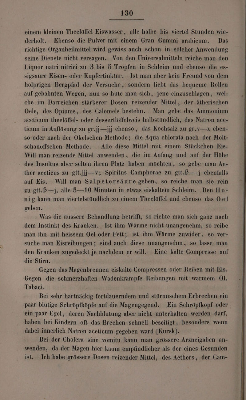 einem kleinen Theelöffel Eiswasser,, alle halbe bis viertel Stunden wie- derholt. Ebenso die Pulver mit einem Gran Gummi arabicum. Das richtige Organheilmittel wird gewiss auch schon in solcher Anwendung seine Dienste nicht versagen. Von den Universalmitteln reiche man den Liquor natri nitriei zu 3 bis 5 Tropfen in Schleim und ebenso die es- sigsaure Eisen- oder Kupfertinktur. Ist man aber kein Freund von dem holprigen Bergpfad der Versuche, sondern liebt das bequeme Rollen auf gebahnten Wegen, nun so hüte man sich, jene einzuschlagen, wel- che im Darreichen stärkerer Dosen reizender Mittel, der ätherischen Oele, des Opiums, des Galomels bestehn. Man gebe das Ammonium aceticum theelöffel- oder dessertlöffelweis halbstündlich, das Natron ace- ticum in Auflösung zu gr.jj—jjj ebenso, das Kochsalz zu gr.v—x eben- so oder nach der Okelschen Methode; die Aqua chlorata nach der Molt- schanoffschen Methode. Alle diese Mittel mit einem Stückchen Eis. Will man reizende Mittel anwenden, die im Anfang und auf der Höhe - des Insultus aber selten ihren Platz haben möchten, so gebe man Ae- ther aceticus zu gtt.jjj—v; Spiritus Camphorae zu gtt.B—j ebenfalls auf Eis. Will man Salpetersäure geben, so reiche man sie rein zu gtt.ß—j, alle 5—10 Minuten in etwas eiskaltem Schleim. Den Ho- nig kann man viertelstündlich zu einem Theelöffel und ebenso das Oel geben. Was die äussere Behandlung betrifft, so richte man sich ganz nach dem Instinkt des Kranken. Ist ihm Wärme nicht unangenehm, so reibe man ihn mit heissem Oel oder Fett; ist ihm Wärme zuwider, so ver- suche man Eisreibungen ; sind auch diese unangenehm, so lasse man den Kranken zugedeckt je nachdem er will. Eine kalte Compresse auf die Stirn. | Gegen das Magenbrennen eiskalte Gompressen oder Reiben mit Eis. Gegen die schmerzhaften Wadenkrämpfe Reibungen mit warmem Ol. Tabaci. Bei sehr hartnäckig fortdauerndem und stürmischem Erbrechen ein paar blutige Schröpfköpfe auf die Magengegend. Ein Schröpfkopf oder ein paar Egel, deren Nachblutung aber nicht unterhalten werden darf, haben bei Kindern oft das Brechen schnell beseitigt, besonders wenn dabei innerlich Natron aceticum gegeben ward [Kursk]. Bei der Cholera sine vomitu kann man grössere Arzneigaben an- wenden, da der Magen hier kaum empfindlicher als der eines Gesunden ist. Ich habe grössere Dosen reizender Mittel, des Aethers, der Cam-