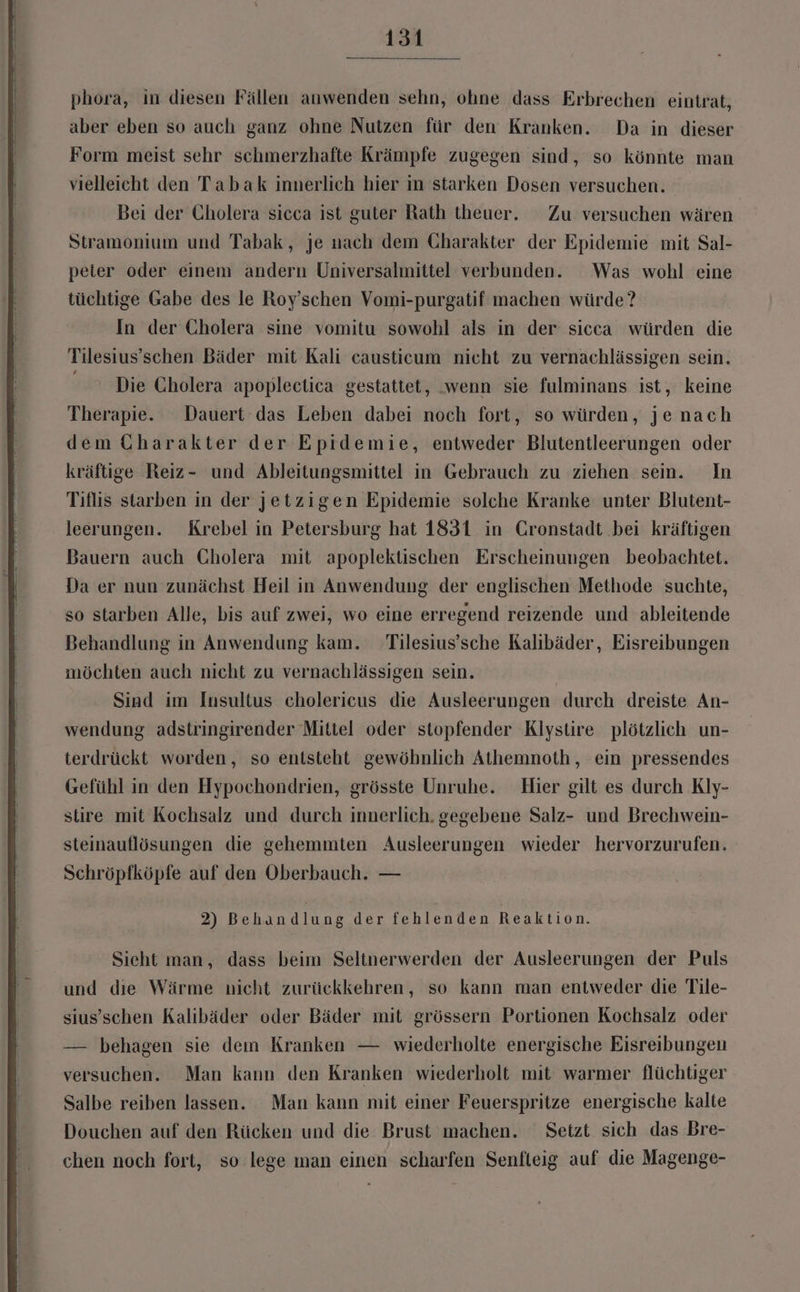 phora, in diesen Fällen anwenden sehn, ohne dass Erbrechen eintrat, aber eben so auch ganz ohne Nutzen für den Kranken. Da in dieser Form meist sehr schmerzhafte Krämpfe zugegen sind, so könnte man vielleicht den Tabak innerlich hier in starken Dosen versuchen. Bei der Cholera sicca ist guter Rath theuer. Zu versuchen wären Stramonium und Tabak, je nach dem Charakter der Epidemie mit Sal- peter oder einem andern Universalmittel verbunden. Was wohl eine tüchtige Gabe des le Roy’schen Vomi-purgatif machen würde? In der Cholera sine vomitu sowohl als in der sicca würden die Tilesius’schen Bäder mit Kali causticum nicht zu vernachlässigen sein. Die Cholera apoplectica gestattet, .wenn sie fulminans ist, keine Therapie. Dauert das Leben dabei noch fort, so würden, jenach dem Charakter der Epidemie, entweder Blutentleerungen oder kräftige Reiz- und Ableitungsmittel in Gebrauch zu ziehen sein. In Tiflis starben in der jetzigen Epidemie solche Kranke unter Blutent- leerungen. Krebel in Petersburg hat 1831 in Cronstadt bei kräftigen Bauern auch Cholera mit apoplektischen Erscheinungen beobachtet. Da er nun zunächst Heil in Anwendung der englischen Methode suchte, so starben Alle, bis auf zwei, wo eine erregend reizende und ableitende Behandlung in Anwendung kam. Tilesius’sche Kalibäder, Eisreibungen möchten auch nicht zu vernachlässigen sein. | Sind im Insultus cholericus die Ausleerungen durch dreiste An- wendung adstringirender Mittel oder stopfender Klystire plötzlich un- terdrückt worden, so entsteht gewöhnlich Athemnoth, ein pressendes Gefühl in den Hypochondrien, grösste Unruhe. Hier gilt es durch Kly- stire mit Kochsalz und durch innerlich. gegebene Salz- und Brechwein- steinauflösungen die gehemmten Ausleerungen wieder hervorzurufen. Schröpfköpfe auf den Oberbauch. — 2) Behandlung der fehlenden Reaktion. Sieht man, dass beim Seltnerwerden der Ausleerungen der Puls und dıe Wärme nicht zurückkehren, so kann man entweder die Tile- sius’schen Kalibäder oder Bäder mit grössern Portionen Kochsalz oder — behagen sie dem Kranken — wiederholte energische Eisreibungen versuchen. Man kann den Kranken wiederholt mit warmer flüchtiger Salbe reiben lassen. Man kann mit einer Feuerspritze energische kalte Douchen auf den Rücken und die Brust machen. Setzt sich das Bre- chen noch fort, so lege man einen scharfen Senfteig auf die Magenge-