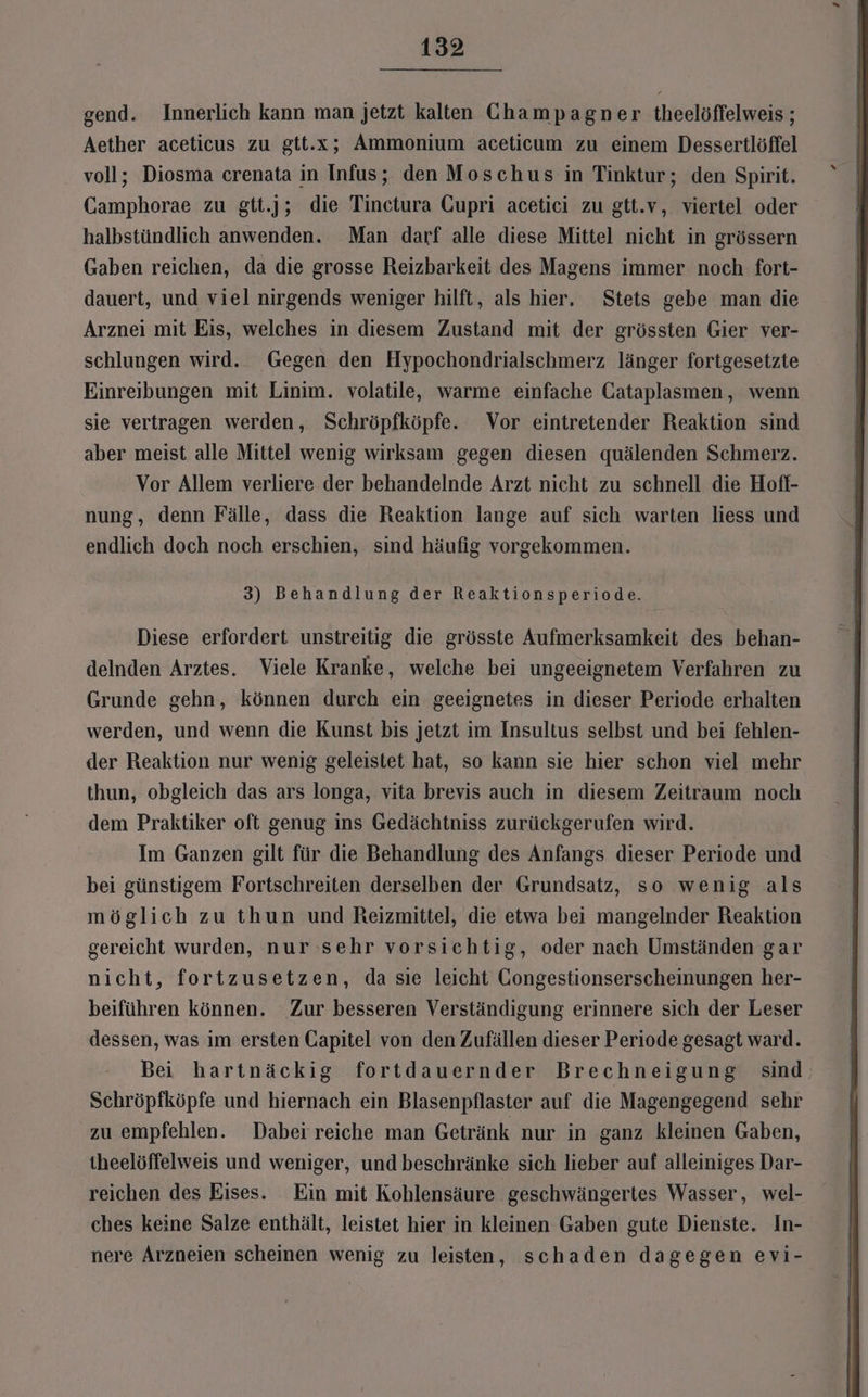 gend. Innerlich kann man jetzt kalten Champagner theelöffelweis ; Aether aceticus zu gtt.x; Ammonium aceticum zu einem Dessertlöffel voll; Diosma crenata in Infus; den Moschus in Tinktur; den Spirit. Camphorae zu gtt.]j; die Tinctura Gupri acetici zu gtt.v, viertel oder halbstündlich anwenden. Man darf alle diese Mittel nicht in grössern Gaben reichen, da die grosse Reizbarkeit des Magens immer noch fort- dauert, und viel nirgends weniger hilft, als hier. Stets gebe man die Arznei mit Eis, welches in diesem Zustand mit der grössten Gier ver- schlungen wird. Gegen den Hypochondrialschmerz länger fortgesetzte Einreibungen mit Linim. volatile, warme einfache CGataplasmen, wenn sie vertragen werden, Schröpfköpfe. Vor eintretender Reaktion sind aber meist alle Mittel wenig wirksam gegen diesen quälenden Schmerz. Vor Allem verliere der behandelnde Arzt nicht zu schnell die Hofl- nung, denn Fälle, dass die Reaktion lange auf sich warten liess und endlich doch noch erschien, sind häufig vorgekommen. 3) Behandlung der Reaktionsperiode. Diese erfordert unstreitig die grösste Aufmerksamkeit des behan- delnden Arztes. Viele Kranke, welche bei ungeeignetem Verfahren zu Grunde gehn, können durch ein geeignetes in dieser Periode erhalten werden, und wenn die Kunst bis jetzt im Insultus selbst und bei fehlen- der Reaktion nur wenig geleistet hat, so kann sie hier schon viel mehr thun, obgleich das ars longa, vita brevis auch in diesem Zeitraum noch dem Praktiker oft genug ins Gedächtniss zurückgerufen wird. Im Ganzen gilt für die Behandlung des Anfangs dieser Periode und bei günstigem Fortschreiten derselben der Grundsatz, so wenig als möglich zu thun und Reizmittel, die etwa bei mangelnder Reaktion gereicht wurden, nur sehr vorsichtig, oder nach Umständen gar nicht, fortzusetzen, da sie leicht CGongestionserscheinungen her- beiführen können. Zur besseren Verständigung erinnere sich der Leser dessen, was im ersten Gapitel von den Zufällen dieser Periode gesagt ward. Bei hartnäckig fortdauernder Brechneigung sind Schröpfköpfe und hiernach ein Blasenpflaster auf die Magengegend sehr zu empfehlen. Dabei reiche man Getränk nur in ganz kleinen Gaben, theelöffelweis und weniger, und beschränke sich lieber auf alleiniges Dar- reichen des Eises. Ein mit Kohlensäure ‚geschwängertes Wasser, wel- ches keine Salze enthält, leistet hier in kleinen Gaben gute Dienste. In- nere Arzneien scheinen wenig zu leisten, schaden dagegen evi-