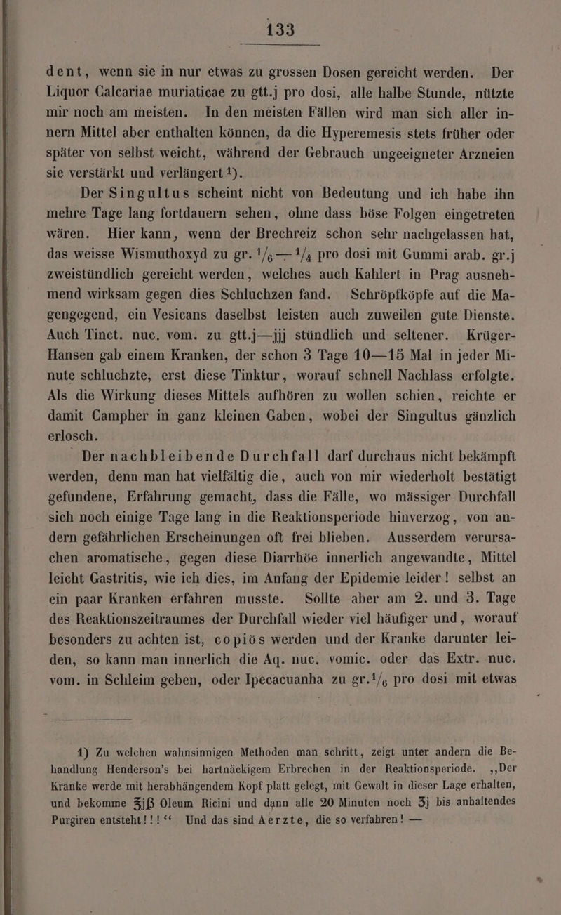 dent, wenn sie in nur etwas zu grossen Dosen gereicht werden. Der Liquor Galcariae muriaticae zu gtt.] pro dosi, alle halbe Stunde, nützte mir noch am meisten. In den meisten Fällen wird man sich aller in- nern Mittel aber enthalten können, da die Hyperemesis stets früher oder später von selbst weicht, während der Gebrauch ungeeigneter Arzneien sie verstärkt und verlängert 1). Der Singultus scheint nicht von Bedeutung und ich habe ihn mehre Tage lang fortdauern sehen, ohne dass böse Folgen eingetreten wären. Hier kann, wenn der Brechreiz schon sehr nachgelassen hat, das weisse Wismuthoxyd zu gr. !/,—1/, pro dosi mit Gummi arab. gr.j zweistündlich gereicht werden, welches auch Kahlert in Prag ausneh- mend wirksam gegen dies Schluchzen fand. Schröpfköpfe auf die Ma- gengegend, ein Vesicans daselbst leisten auch zuweilen gute Dienste. Auch Tinet. nuc. vom. zu gtt.j—jjj stündlich und seltener. Krüger- Hansen gab einem Kranken, der schon 3 Tage 10—15 Mal in jeder Mi- nute schluchzte, erst diese Tinktur, worauf schnell Nachlass erfolgte. Als die Wirkung dieses Mittels aufhören zu wollen schien, reichte er damit Campher in ganz kleinen Gaben, wobei der Singultus gänzlich erlosch. Der nachbleibende Durchfall darf durchaus nicht bekämpft werden, denn man hat vielfältig die, auch von mir wiederholt bestätigt gefundene, Erfahrung gemacht, dass die Fälle, wo mässiger Durchfall sich noch einige Tage lang in die Reaktionsperiode hinverzog, von an- dern gefährlichen Erscheinungen oft frei blieben. Ausserdem verursa- chen aromatische, gegen diese Diarrhöe innerlich angewandte, Mittel leicht Gastritis, wie ich dies, im Anfang der Epidemie leider ! selbst an ein paar Kranken erfahren musste. Sollte aber am 2. und 3. Tage des Reaktionszeitraumes der Durchfall wieder viel häufiger und, worauf besonders zu achten ist, copiös werden und der Kranke darunter lei- den, so kann man innerlich die Ag. nuc. vomic. oder das Extr. nuc. vom. in Schleim geben, oder Ipecacuanha zu gr.1/, pro dosi mit etwas 4) Zu welchen wahnsinnigen Methoden man schritt, zeigt unter andern die Be- handlung Henderson’s bei hartnäckigem Erbrechen in der Reaktionsperiode. ,‚,‚Der Kranke werde mit herabhängendem Kopf platt gelegt, mit Gewalt in dieser Lage erhalten, und bekomme 3jß Oleum Ricini und dann alle 20 Minuten noch 3j bis anhaltendes Purgiren entsteht!!!‘““ Und das sind Aerzte, die so verfahren! —