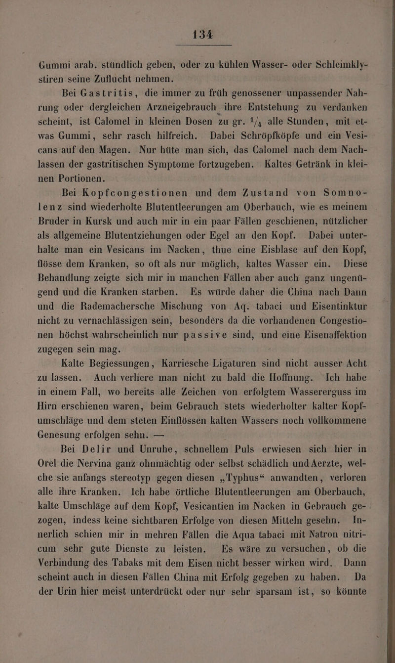 Gummi arab. stündlich geben, oder zu kühlen Wasser- oder Schleimkly- stiren seine Zuflucht nehmen. Bei Gastritis, die immer zu früh genossener unpassender Nah- rung oder dergleichen Arzneigebrauch ihre Entstehung zu verdanken scheint, ist Galomel in kleinen Dosen zu gr. 1/, alle Stunden, mit et- was Gummi, sehr rasch hilfreich. Dabei Schröpfköpfe und ein Vesi- cans auf den Magen. Nur hüte man sich, das Galomel nach dem Nach- lassen der gastritischen Symptome fortzugeben. Kaltes Getränk in klei- nen Portionen. Bei Kopfcongestionen und dem Zustand von Somno- lenz sind wiederholte Blutentleerungen am Oberbauch, wie es meinem Bruder in Kursk und auch mir in ein paar Fällen geschienen, nützlicher als allgemeine Blutentziehungen oder Egel an den Kopf. Dabei unter- halte man ein Vesicans im Nacken, thue eine Eisblase auf den Kopf, flösse dem Kranken, so oft als nur möglich, kaltes Wasser ein. Diese Behandlung zeigte sich mir in manchen Fällen aber auch ganz ungenü- gend und die Kranken starben. Es würde daher die China nach Dann und die Rademachersche Mischung von Aq. tabaci und Eisentinktur nicht zu vernachlässigen sein, besonders da die vorhandenen Gongestio- nen höchst wahrscheinlich nur passive sind, und eine Eisenaffektion zugegen sein mag. Kalte Begiessungen, Karriesche Ligaturen sind nicht ausser Acht zu lassen. Auch verliere man nicht zu bald die Hoffnung. Ich habe in einem Fall, wo bereits alle Zeichen von erfolgtem Wassererguss im Hirn erschienen waren, beim Gebrauch stets wiederholter kalter Kopf- umschläge und dem steten Einflössen kalten Wassers noch vollkommene Genesung erfolgen sehn. — Bei Delir und Unruhe, schnellem Puls erwiesen sich hier in Orel die Nervina ganz ohnmächtig oder selbst schädlich und Aerzte, wel- che sie anfangs stereotyp gegen diesen „Typhus“ anwandten, verloren alle ihre Kranken. Ich habe örtliche Blutentleerungen am Oberbauch, kalte Umschläge auf dem Kopf, Vesicantien im Nacken in Gebrauch ge- zogen, indess keine sichtbaren Erfolge von diesen Mitteln gesehn. In- nerlich schien mir in mehren Fällen die Aqua tabaci mit Natron nitri- cum sehr gute Dienste zu leisten. Es wäre zu versuchen, ob die Verbindung des Tabaks mit dem Eisen nicht besser wirken wird, Dann scheint auch in diesen Fällen China mit Erfolg gegeben zu haben. Da der Urin hier meist unterdrückt oder nur sehr sparsam ist, so könnte