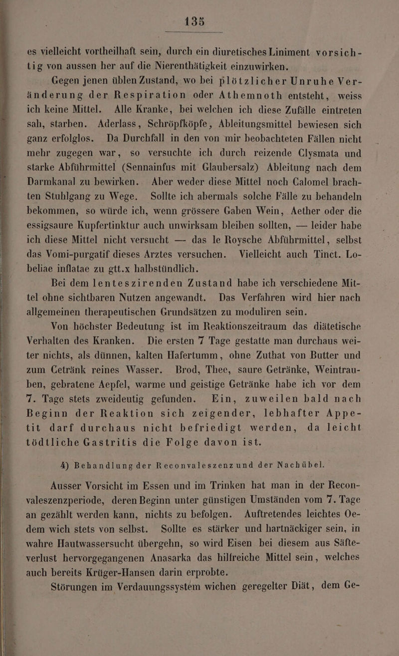 es vielleicht vortheilhaft sein, durch ein diuretisches Liniment vorsich- tig von aussen her auf die Nierenthätigkeit einzuwirken. Gegen jenen üblen Zustand, wo bei plötzlicher Unruhe Ver- änderung der Respiration oder Athemnoth entsteht, weiss ich keine Mittel. Alle Kranke, bei welchen ich diese Zufälle eintreten sah, starben. Aderlass, Schröpfköpfe , Ableitungsmittel bewiesen. sich ganz erfolglos. Da Durchfall in den von mir beobachteten Fällen nicht mehr zugegen war, so versuchte ich durch reizende Clysmata und starke Abführmittel (Sennainfus mit Glaubersalz) Ableitung nach dem Darmkanal zu bewirken. Aber weder diese Mittel noch Calomel brach- ten Stuhlgang zu Wege. Sollte ich abermals solche Fälle zu behandeln bekommen, so würde ich, wenn grössere Gaben Wein, Aether oder die essigsaure Kupfertinktur auch unwirksam bleiben sollten, — leider habe ich diese Mittel nicht versucht — das le Roysche Abführmittel, selbst das Vomi-purgatif dieses Arztes versuchen. Vielleicht auch Tinct. Lo- beliae inflatae zu gtt.x halbstündlich. z Bei dem lenteszirenden Zustand habe ich verschiedene Mit- tel ohne sichtbaren Nutzen angewandt. Das Verfahren wird hier nach allgemeinen therapeutischen Grundsätzen zu moduliren sein. Von höchster Bedeutung ist im Reaktionszeitraum das diätetische Verhalten des Kranken. Die ersten 7 Tage gestatte man durchaus wei- ter nichts, als dünnen, kalten Hafertumm, ohne Zuthat von Butter und zum Getränk reines Wasser. Brod, Thee, saure Getränke, Weintrau- ben, gebratene Aepfel, warme und geistige Getränke habe ich vor dem 7. Tage stets zweideutig gefunden. Ein, zuweilen bald nach Beginn der Reaktion sich zeigender, lebhafter Appe- tit darf durchaus nicht befriedigt werden, da leicht tödtliche Gastritis die Folge davon ist. 4) Behandlungder Reconvaleszenzund der Nachübel. Ausser Vorsicht im Essen und im Trinken hat man in der Recon- valeszenzperiode, deren Beginn unter günstigen Umständen vom 7. Tage an gezählt werden kann, nichts zu befolgen. Auftretendes leichtes Oe- dem wich stets von selbst. Sollte es stärker und hartnäckiger sein, in wahre Hautwassersucht übergehn, so wird Eisen bei diesem aus Säfte- verlust hervorgegangenen Anasarka das hilfreiche Mittel sein, welches auch bereits Krüger-Hansen darin erprobte. Störungen im Verdauungssystem wichen geregelter Diät , dem Ge-