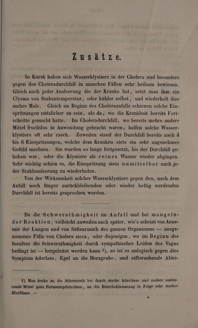 Lusätze. In Kursk haben sich Wasserklystiere in der Cholera und besonders gegen den Choleradurchfall in manchen Fällen sehr heilsam bewiesen. Gleich nach jeder Ausleerung die der Kranke hat, setzt man ihm ein Clysma von Stubentemperatur, oder kühler selbst, und wiederholt dies mehre Male. Gleich im Beginn des Choleraanfalls schienen solche Ein- spritzungen nützlicher zu sein, als da, wo die Krankheit bereits Fort- schritte gemacht hatte. Im Gholeradurchfall, wo bereits mehre andere Mittel fruchtlos in Anwendung gebracht waren, halfen solche Wasser- klystiere oft sehr rasch. Zuweilen stand der Durchfall bereits nach A bis 6 Einspritzungen, welche dem Kranken stets ein sehr angenehmes Gefühl machten. Sie wurden so lange fortgesetzt, bis der Durchfall ge- hoben war, oder die Klystiere als reines Wasser wieder abgingen. Sehr wichtig schien es, die Einspritzung stets unmittelbar nach je- der Stuhlausleerung zu wiederholen. Von der Wirksamkeit solcher Wasserklystiere gegen den, nach dem Anfall noch länger zurückbleibenden oder wieder heftig werdenden Durchfall ist bereits gesprochen worden. Da die Schwerathmigkeit im Anfall und bei mangeln- derReaktion, vielleicht zuweilen auch später, wie’s scheint von Anae- mie der Lungen und von Säftearmuth des ganzen Organismus — ausge- nommne Fälle von Cholera sicca, oder diejenigen, wo im Beginn des Insultus die Schwerathmigkeit durch sympathisches Leiden des Vagus bedingt ist — hergeleitet werden kann 1), so ist es unlogisch gegen dies Symptom Aderlass, Egel an die Herzgrube, und säfteraubende Ablei- 4) Man denke an die Athemnoth bei durch starke Aderlässe und andere auslee- rende Mittel ganz Heruntergebrachten , an, die Brustbeklemmung in Folge sehr starker Blutflüsse. — *