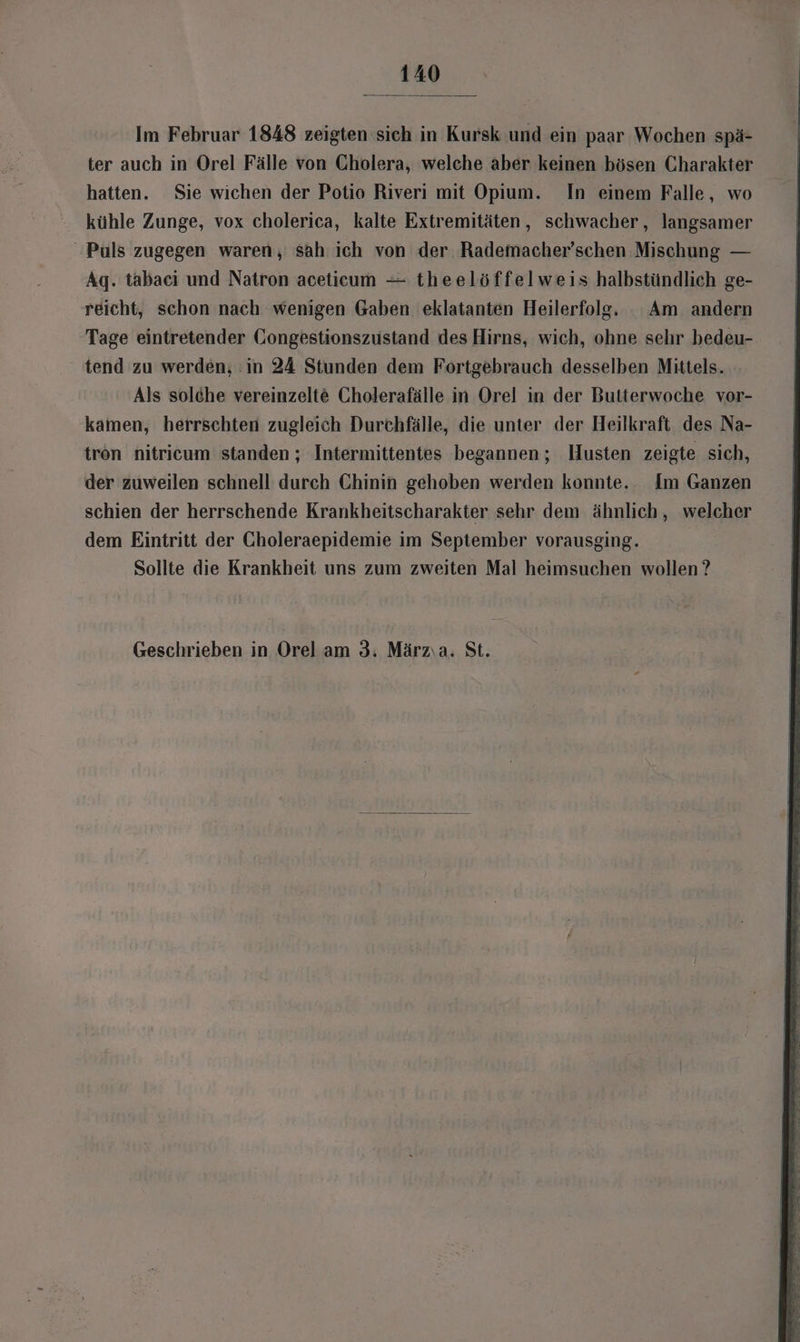 Im Februar 1848 zeigten sich in Kursk und ein paar Wochen spä- ter auch in Orel Fälle von Cholera, welche aber keinen bösen Charakter hatten. Sie wichen der Potio Riveri mit Opium. In einem Falle, wo kühle Zunge, vox cholerica, kalte Extremitäten, schwacher, langsamer ‘Puls zugegen waren, sah ich von der Rademacher’schen Mischung — Ag. tabaci und Natron aceticum — theelöffelweis halbstündlich ge- reicht, schon nach wenigen Gaben eklatanten Heilerfolg,. Am andern Tage eintretender Gongestionszustand des Hirns, wich, ohne sehr bedeu- tend zu werden, :in 24 Stunden dem Fortgebrauch desselben Mittels. Als solche vereinzelte Cholerafälle in Orel in der Butterwoche vor- kamen, herrschten zugleich Durchfälle, die unter der Heilkraft des Na- tron nitricum standen ; Intermittentes begannen; Husten zeigte sich, der zuweilen schnell durch Chinin gehoben werden konnte. Im Ganzen schien der herrschende Krankheitscharakter sehr dem ähnlich, welcher dem Eintritt der Choleraepidemie im September vorausging. Sollte die Krankheit uns zum zweiten Mal heimsuchen wollen? Geschrieben in Orel am 3. Märzıa. St.