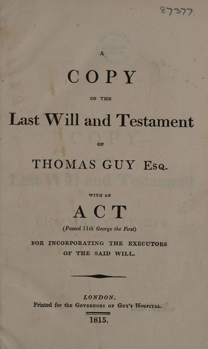 -, Seen ah i ity, Satay fh i PRY, any, co 4 wat f ri ae 6m &amp; Y Last Will and Testament THOMAS GUY: Esa. WITH AN A CT (Passed 11th George the First) FOR INCORPORATING THE EXECUTORS OF THE SAID WILL. if rere LONDON. Printed for the Governors oF Guy's HosrirAz. 1815.