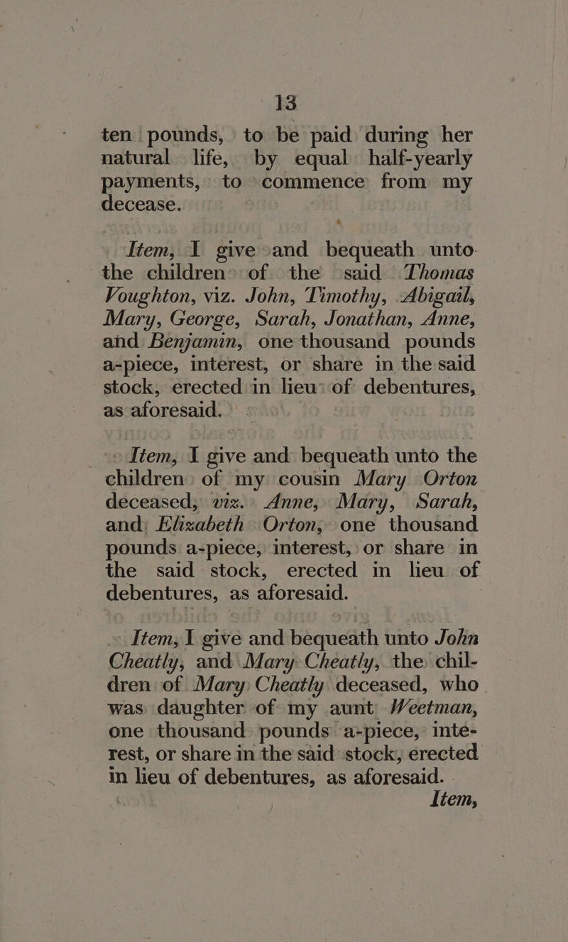 ten pounds, to be paid during her natural. life, by equal half-yearly payments, to commence from my decease. | - Item, I give and bequeath unto. the children of the ‘said Thomas Voughton, viz. John, Timothy, Abigail, Mary, George, Sarah, Jonathan, Anne, and Benjamin, one thousand pounds a-piece, interest, or share in the said stock, erected in lieu: of debentures, as aforesaid. © » Item, I give and bequeath unto the children: of my cousin Mary Orton deceased, viz. Anne, Mary, Sarah, and: Ehzabeth Orton, one thousand pounds a-piece, interest, or share in the said stock, erected in lieu of debentures, as aforesaid. Item, 1 give and bequeath unto John Cheatly, and Mary: Cheatly, the. chil- dren of Mary: Cheatly deceased, who was daughter of my aunt Weetman, one thousand pounds a-piece, inte- rest, or share in the said stock, erected im lieu of debentures, as aforesaid. -