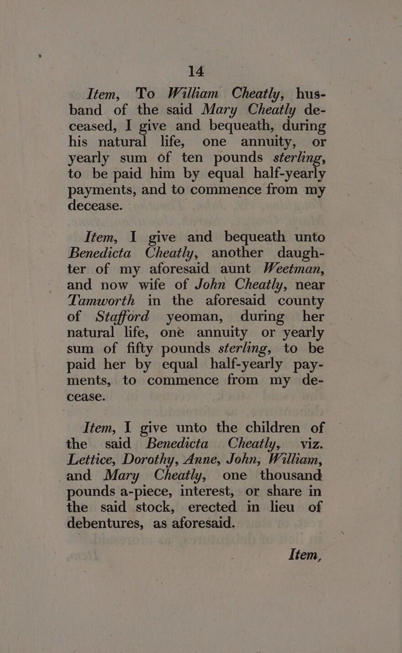 Item, To William Cheatly, hus- band of the said Mary Cheatly de- ceased, I give and bequeath, during his natural life, one annuity, or yearly sum of ten pounds séerling, to be paid him by equal half-yearly payments, and to commence from my decease. | | Item, 1 give and bequeath unto Benedicta Cheatly, another daugh- ter of my aforesaid aunt Weetman, and now wife of John Cheatly, near — Tamworth in the aforesaid county of Stafford yeoman, during her natural life, one annuity or yearly sum of fifty pounds sterling, to be — paid her by equal half-yearly pay- ments, to commence from my de- cease. Item, 1 give unto the children of the said Benedicta Cheatly, viz. Lettice, Dorothy, Anne, John, William, and Mary Cheatly, one thousand pounds a-piece, interest, or share in the said stock, erected m lieu of debentures, as aforesaid.