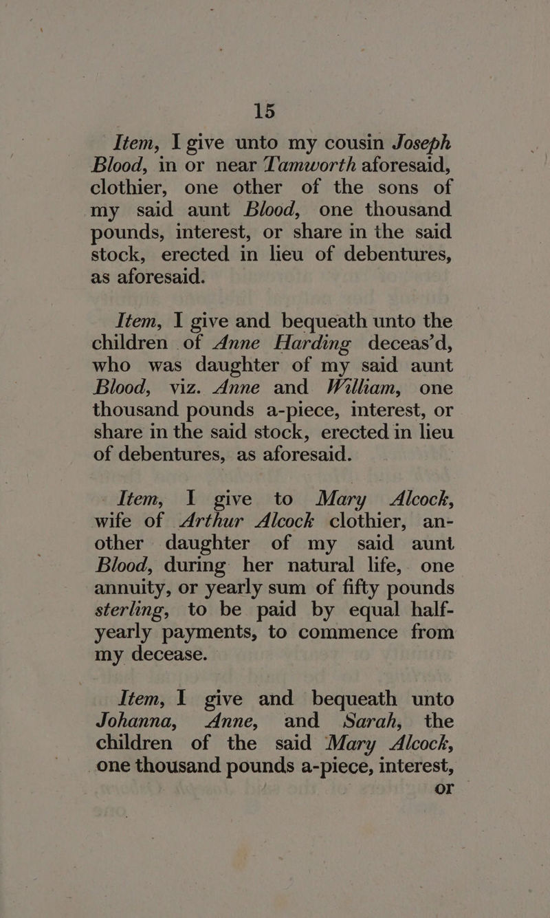 Item, I give unto my cousin Joseph Blood, in or near Tamworth aforesaid, clothier, one other of the sons of my said aunt Blood, one thousand pounds, interest, or share in the said stock, erected in lieu of debentures, as aforesaid. Item, I give and bequeath unto the children of Anne Harding deceas’d, who was daughter of my said aunt Blood, viz. Anne and William, one thousand pounds a-piece, interest, or share in the said stock, erected in lieu of debentures, as aforesaid. Item, I give to Mary Alcock, wife of Arthur Alcock clothier, an- other daughter of my said aunt Blood, durmg her natural life, one annuity, or yearly sum of fifty pounds sterling, to be paid by equal half- yearly payments, to commence from my decease. Item, I give and bequeath unto Johanna, Anne, and Sarah, the children of the said Mary Alcock, one thousand pounds ee interest, or