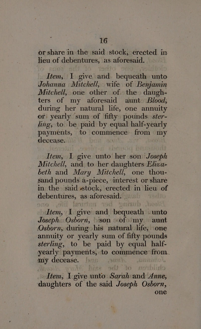 or share in the said stock, erected in lieu of debentures, as aforesaid. .. Item, I give and. bequeath unto Johanna Mitchell, wife of Benjamin Mitchell, one other of. the daugh- ters of my aforesaid aunt Blood, during her natural life, one annuity or: yearly sum of fifty. pounds. séer- ling, to be paid by equal half-yearly payments, to commence from my decease. a) Item, I give unto her son Joseph Mitchell, and, to her daughters Eliza- beth and Mary Mitchell, one thou- sand pounds a-piece, interest or share in the. said «stock, erected in heul of Rater ties. 2 as aforesaid. ttem, I give’ and breciursathe -unto Joseph. Osborn, son sof my. ~- aunt Osborn, during his natural life; one annuity or yearly sum of fifty pounds sterling, to be paid by equal half- yearly” payments, to commence’ from. at LE Siang | eH | oh _ Item, L-give unto: Sariaks brid pees daughters of the said Joseph Osborn, - one