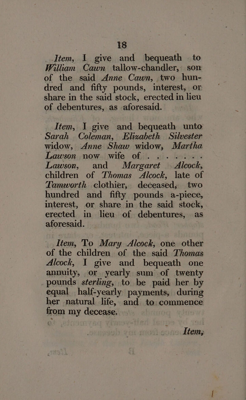 Item, 1 give and bequeath | to Wiliam Cawn tallow-chandler, son of the said Anne Cawn, two hun- dred and fifty pounds, interest, or share in the said stock, erected in lieu of debentures, as aforesaid. Item, I give and bequeath unto Sarah Coleman, Elizabeth Silvester widow, Anne Shaw widow, Martha Lawson now wife of ....... Lawson, and Margaret — Alcock, children of Thomas Alcock, late of Tamworth .clothier, deceased; two hundred and_ fifty pounds a-piece, interest, or share in the said stock, erected in lieu of debentures, as aforesaid. | | Item, To Mary Alcock, one other of the children of the said Thomas Alcock, I give and bequeath one annuity, or yearly sum of twenty pounds sterling, to be paid her by equal half-yearly payments, during her natural life, and to: commence from my decease. rf tem;