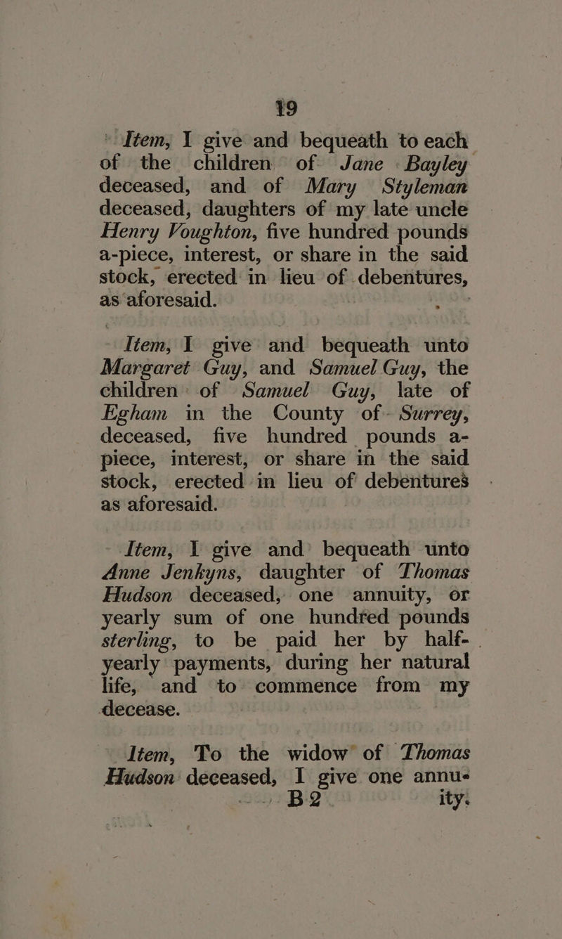 - Item, I give and bequeath to each of the children of Jane «Bayley deceased, and of Mary Styleman deceased, daughters of my late uncle Henry Voughton, five hundred pounds a-piece, interest, or share in the said stock, erected in lieu of debentures, as aforesaid. | soi litem, I give and bequeath unto Margaret Guy, and Samuel Guy, the children: of Samuel Guy, late of Egham in the County of- Surrey, deceased, five hundred pounds a- piece, interest, or share in the said stock, erected in lieu of debentures as aforesaid. - Item, 1 give and’ bequeath unto Anne Jenkyns, daughter of Thomas Hudson deceased, one annuity, or yearly sum of one hundred pounds sterling, to be paid her by half-. yearly payments, during her natural life, and to commence from my decease. | | Item, To the widow of Thomas Hudson deceased, I give one annu- &lt;0 BQ ity: