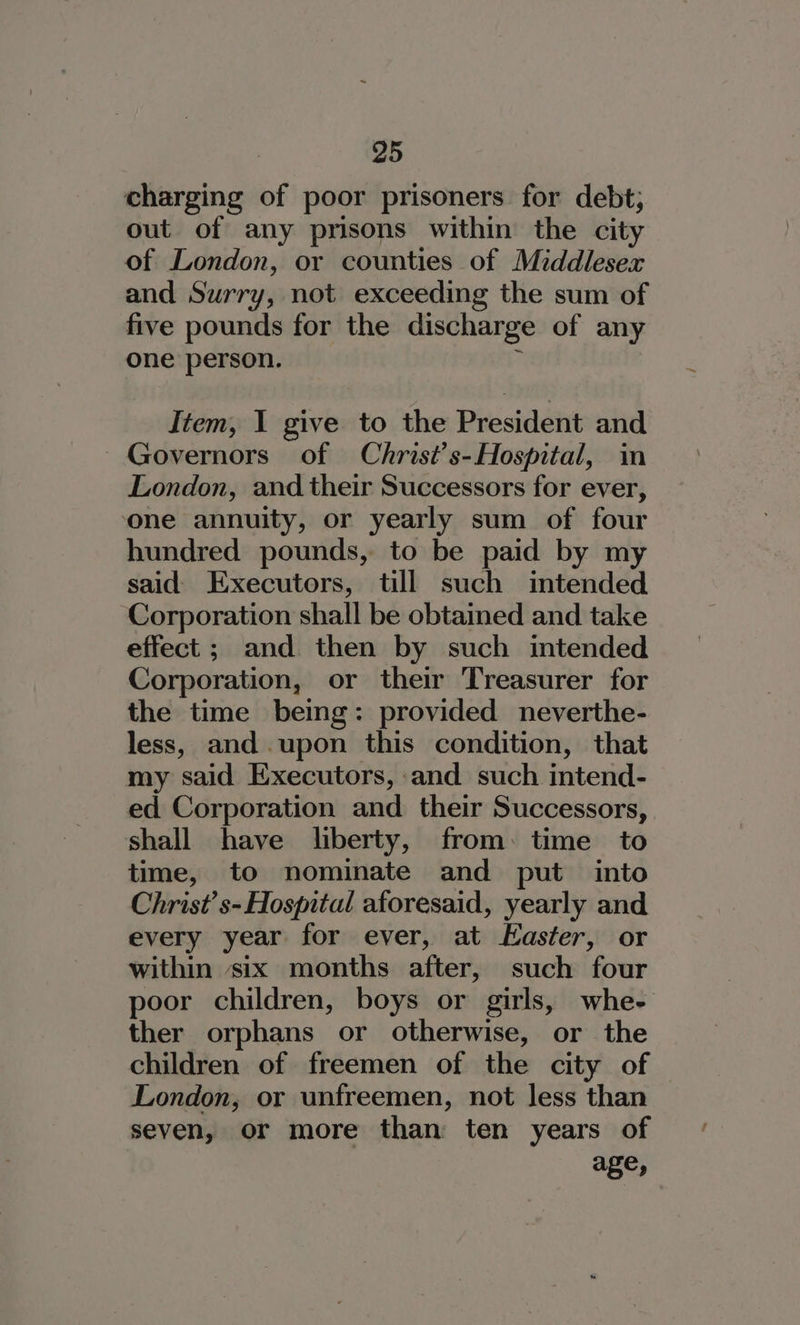 charging of poor prisoners for debt; out of any prisons within the city of London, or counties of Middlesex and Surry, not exceeding the sum of five pounds for the discharge of any one person. ; Item, I give to the President and Governors of Christ’s-Hospital, in London, and their Successors for ever, ‘one annuity, or yearly sum of four hundred pounds, to be paid by my said Executors, till such intended Corporation shall be obtained and take effect ; and. then by such intended Corporation, or their Treasurer for the time being: provided neverthe- less, and .upon this condition, that my said Executors, :and such intend- ed Corporation and their Successors, shall have liberty, from: time to time, to nominate and put into Christ’ s- Hospital aforesaid, yearly and every year for ever, at Easter, or within six months after, such four poor children, boys or girls, whe- ther orphans or otherwise, or the children of freemen of the city of London, or unfreemen, not less than seven, or more than ten years of age,